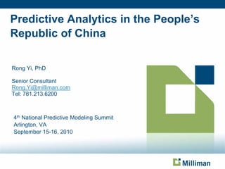 Predictive Analytics in the People’s
Republic of China

Rong Yi, PhD

Senior Consultant
Rong.Yi@milliman.com
Tel: 781.213.6200



4th National Predictive Modeling Summit
Arlington, VA
September 15-16, 2010
 