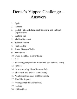 Derek’s Yippee Challenge – Answers 
1. Eyrie 
2. Ikebana 
3. United Nations Educational Scientific and Cultural Organization 
4. Suchitra Sen 
5. Mallika Sherawat 
6. Science Fiction 
7. Real Madrid 
8. Seven Sisters of India 
9. Maleficient 
10. Every cloud has a silver lining 
11. O, U 
12. 44 (adding the previous 3 numbers gets the next term) 
13. FORTH 
14. He was wearing his uniform/medals. 
15. 18 (4+2=6 and 2+1=3. So 6x3=18) 
16. An electric train does not blow smoke 
17. Shradhha Kapoor 
18. Aurangzeb (Bibi ka Maqbara) 
19. Hedwig 
20. US President 