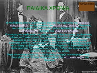 ΠΑΙΔΙΚΑ ΧΡΟΝΙΑ
Ο Λουδοβίκος ήταν ο μεγαλύτερος γιος του τότε πρίγκιπα της Βαυαρίας,
Μαξιμιλιανού Β΄, και της γυναίκας του Μαρίας της Πρωσίας. Παππούς
του, από τη μεριά του πατέρα του, ήταν ο βασιλιάς της Βαυαρίας
Λουδοβίκος Α΄, πατέρας του Όθωνα της Ελλάδας.
Ο πατέρας του επιθυμούσε να μάθει και στους δύο του γιους, τις βασιλικές
ευθύνες από μικρή ηλικία.Ο Λουδοβίκος ελεγχόταν αυστηρά από τους
δασκάλους του τόσο στη μελέτη, όσο και στην άσκηση. Μερικοί
μελετητές μάλιστα υποστηρίζουν ότι αυτή η αυστηρή διαπαιδαγώγηση
και τα άγχη της βασιλικής οικογένειας οδήγησαν το Λουδοβίκο στην
εκκεντρική του συμπεριφορά ως ενήλικα. Ο ίδιος δεν ήταν κοντά σε
κανέναν από τους δύο του γονείς.
Παρά την αυστηρή ζωή του, ο Λουδοβίκος συνέχιζε να είναι ρομαντικός.
Στην ηλικία των 15 ετών παρακολούθησε τhν όπερα Λόενγκριν του
Βάγκνερ.
ΛΟΥΔΟΒΙΚΟΣ
 