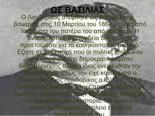 ΩΣ ΒΑΣΙΛΙΑΣ
Ο Λουδοβίκος στέφθηκε ώς βασιλιάς της
βαυαριας στις 10 Μαρτίου του 1864 ύστερα από
το θάνατο του πατέρα του από ασθένεια. Η
ανθρωπιστική του παιδεία δεν τον είχε
προετοιμάσει για τα καθήκοντα του βασιλιά.
Εζησε σε μια εποχή που οι πολίτες επιδίωκαν
από καιρό ένα πιο δημοκρατικό τρόπο
διακυβέρνησης αλλά ο ίδιος ονειρευόταν την
απολυταρχία όπως την είχε καθιερώσει ο
Γάλλος βασιλιάς Λουδοβίκος ο ΙΔ'. Το 1870 ο
Λουδοβίκος δωροδοκήθηκε από τον Μπίσμαρκ
ώστε να συμφωνήσει στην είσοδο της Βαυαρίας
στη γερμανική Αυτοκρατορία. Με αυτό τον
τρόπο το Βαυαρικό βασίλειο έχασε τη
 