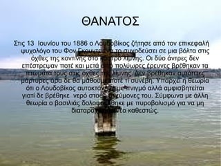 ΘΑΝΑΤΟΣ
Στις 13 Ιουνίου του 1886 ο Λουδοβίκος ζήτησε από τον επικεφαλή
ψυχολόγο του Φον Γκουντεν να το συνοδεύσει σε μια βόλτα στις
όχθες της κοντινής στο κάστρο λίμνης. Οι δύο άντρες δεν
επέστρεψαν ποτέ και μετά από πολύωρες έρευνες βρέθηκαν τα
πτώματά τους στις όχθες της λίμνης. Δεν βρέθηκαν αυτόπτες
μάρτυρες άρα δε θα μάθουμε ποτέ τί συνέβη. Υπάρχει η θεωρία
ότι ο Λουδοβίκος αυτοκτόνησε με πνιγμό αλλά αμφισβητείται
γιατί δε βρέθηκε νερό στους πνεύμονες του. Σύμφωνα με άλλη
θεωρία ο βασιλιάς δολοφονήθηκε με πυροβολισμό για να μη
διαταραχθεί το νέο καθεστώς.
 