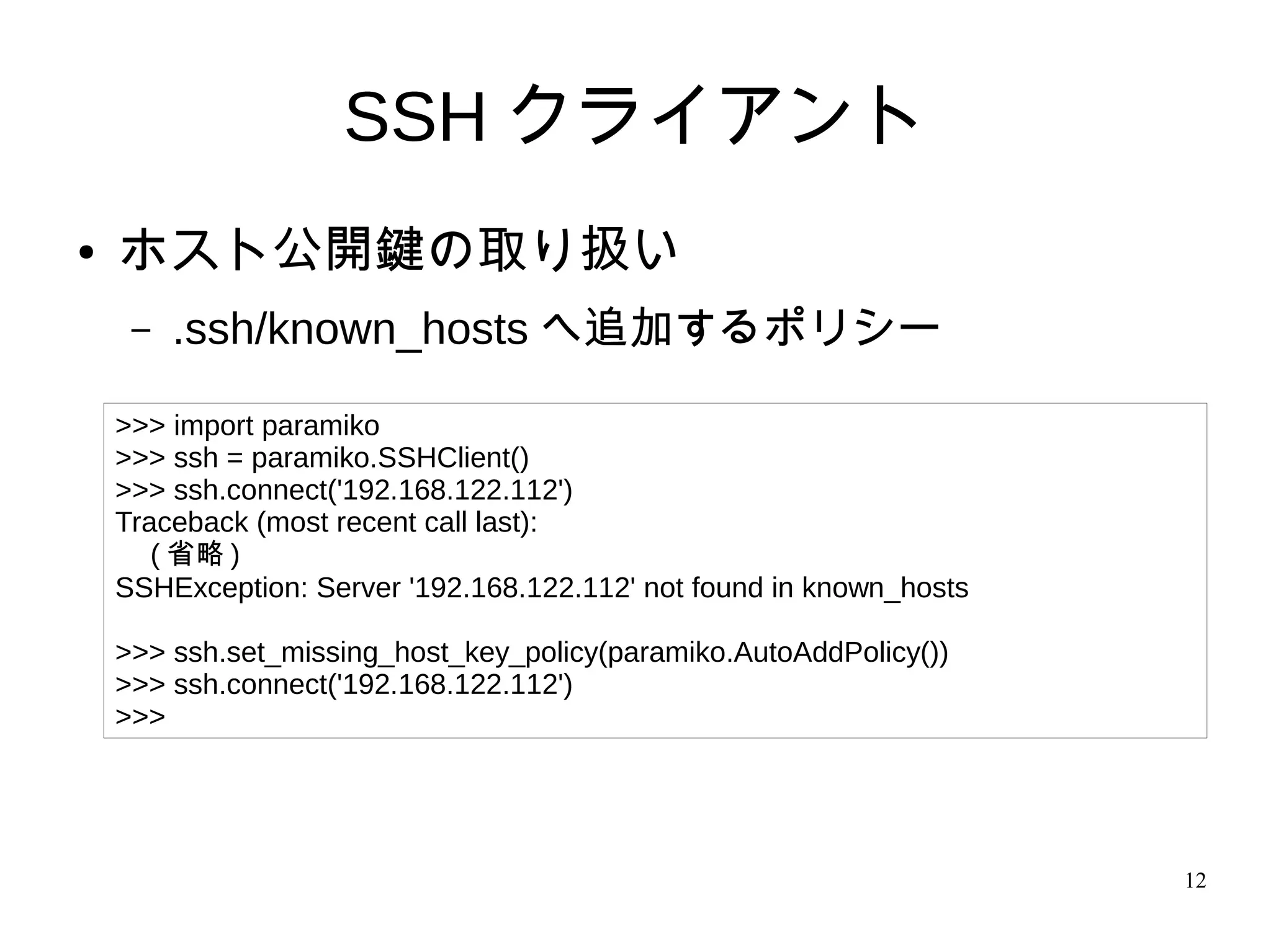 12
SSH クライアント
● ホスト公開鍵の取り扱い
– .ssh/known_hosts へ追加するポリシー
>>> import paramiko
>>> ssh = paramiko.SSHClient()
>>> ssh.connect('192.168.122.112')
Traceback (most recent call last):
　 ( 省略 )
SSHException: Server '192.168.122.112' not found in known_hosts
>>> ssh.set_missing_host_key_policy(paramiko.AutoAddPolicy())
>>> ssh.connect('192.168.122.112')
>>>
 