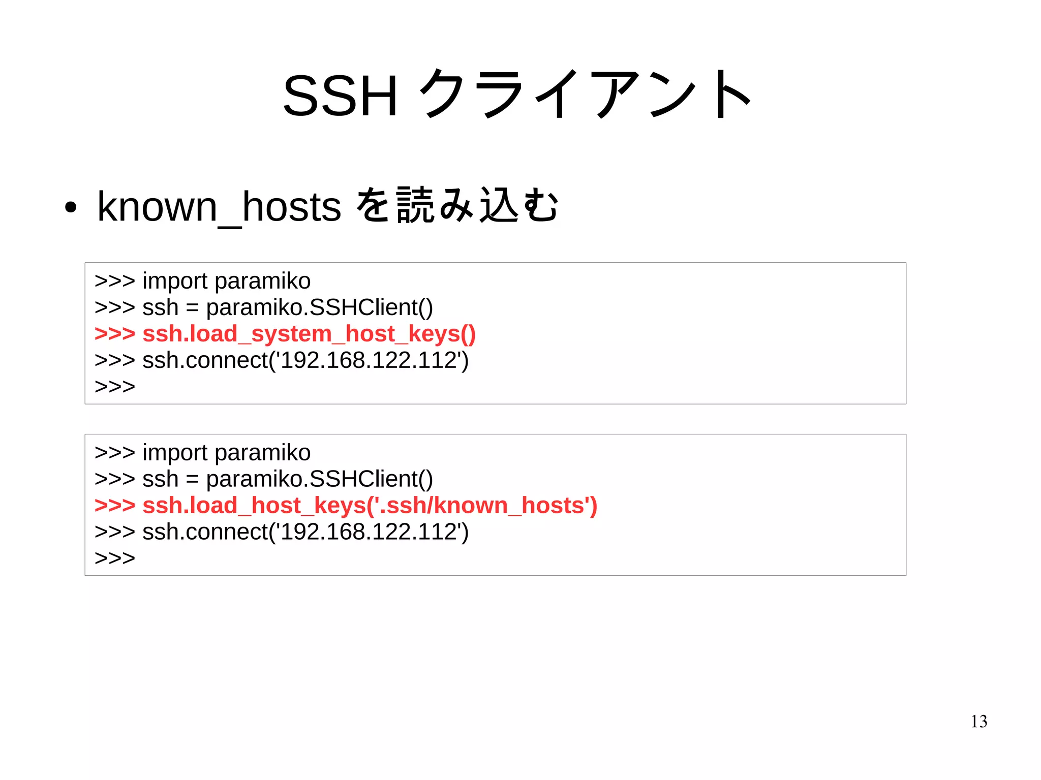 13
SSH クライアント
● known_hosts を読み込む
>>> import paramiko
>>> ssh = paramiko.SSHClient()
>>> ssh.load_system_host_keys()
>>> ssh.connect('192.168.122.112')
>>>
>>> import paramiko
>>> ssh = paramiko.SSHClient()
>>> ssh.load_host_keys('.ssh/known_hosts')
>>> ssh.connect('192.168.122.112')
>>>
 