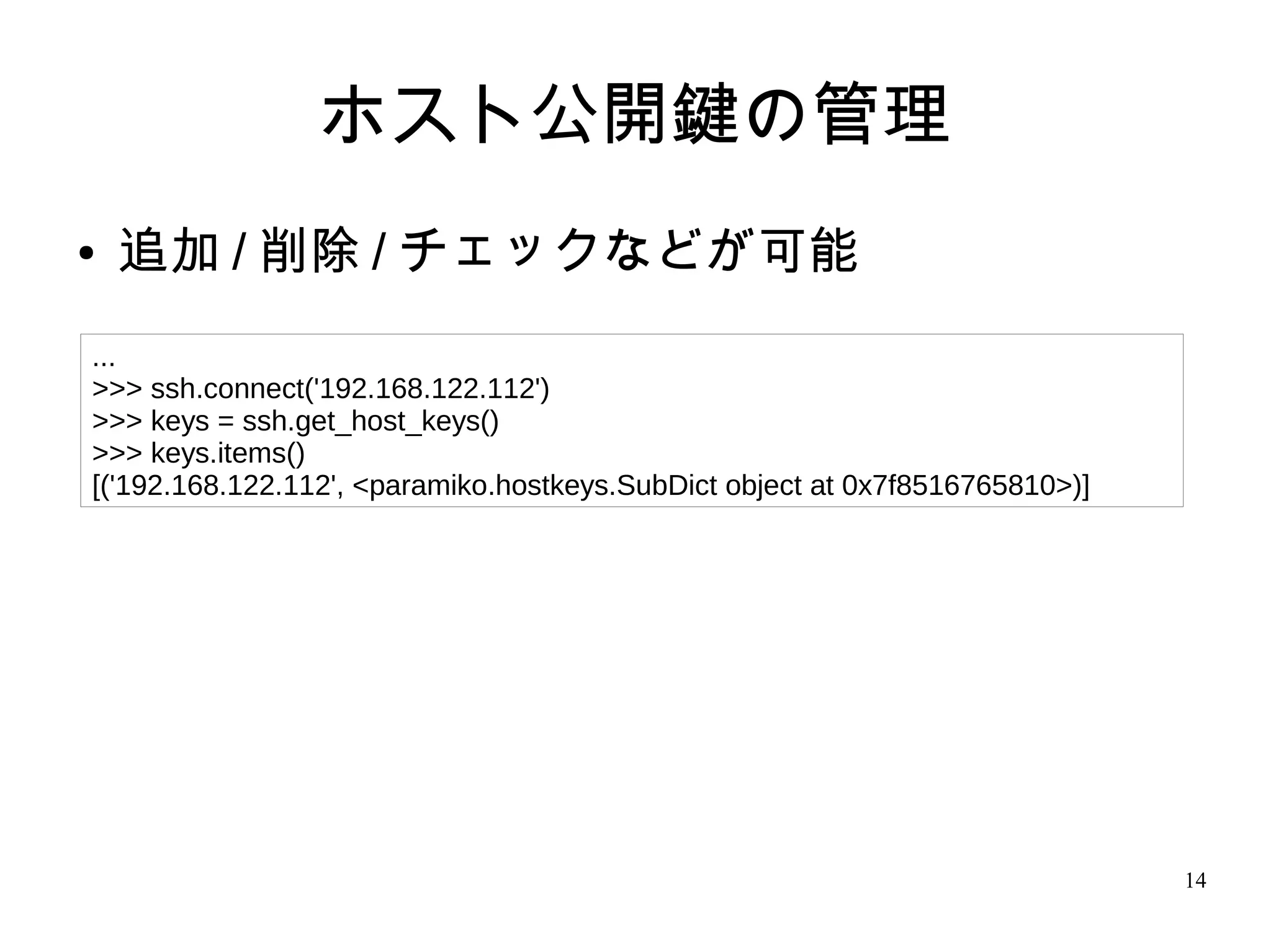 14
ホスト公開鍵の管理
● 追加 / 削除 / チェックなどが可能
...
>>> ssh.connect('192.168.122.112')
>>> keys = ssh.get_host_keys()
>>> keys.items()
[('192.168.122.112', <paramiko.hostkeys.SubDict object at 0x7f8516765810>)]
 