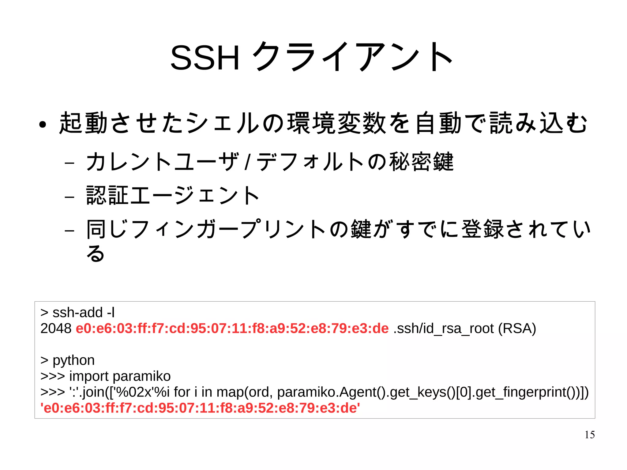 15
SSH クライアント
● 起動させたシェルの環境変数を自動で読み込む
– カレントユーザ / デフォルトの秘密鍵
– 認証エージェント
– 同じフィンガープリントの鍵がすでに登録されてい
る
> ssh-add -l
2048 e0:e6:03:ff:f7:cd:95:07:11:f8:a9:52:e8:79:e3:de .ssh/id_rsa_root (RSA)
> python
>>> import paramiko
>>> ':'.join(['%02x'%i for i in map(ord, paramiko.Agent().get_keys()[0].get_fingerprint())])
'e0:e6:03:ff:f7:cd:95:07:11:f8:a9:52:e8:79:e3:de'
 