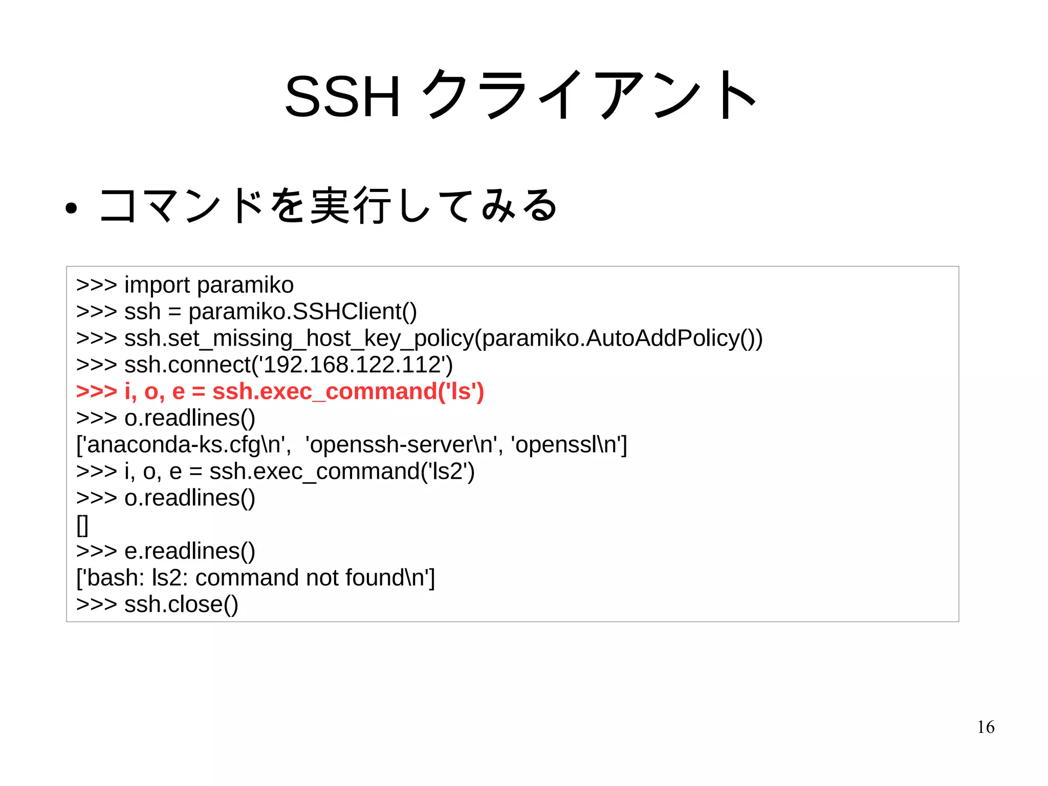 16
SSH クライアント
● コマンドを実行してみる
>>> import paramiko
>>> ssh = paramiko.SSHClient()
>>> ssh.set_missing_host_key_policy(paramiko.AutoAddPolicy())
>>> ssh.connect('192.168.122.112')
>>> i, o, e = ssh.exec_command('ls')
>>> o.readlines()
['anaconda-ks.cfgn', 'openssh-servern', 'openssln']
>>> i, o, e = ssh.exec_command('ls2')
>>> o.readlines()
[]
>>> e.readlines()
['bash: ls2: command not foundn']
>>> ssh.close()
 