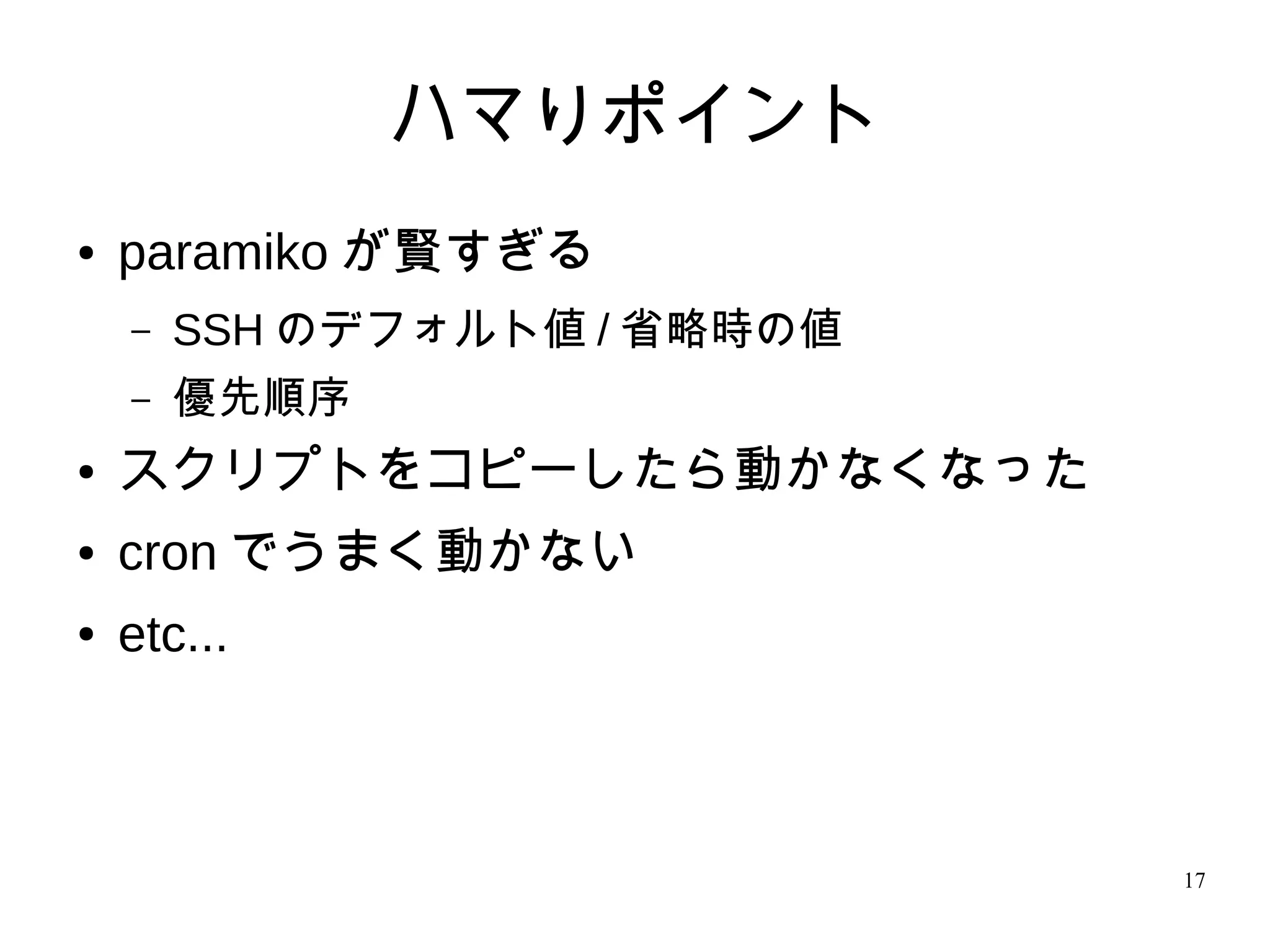 17
ハマりポイント
● paramiko が賢すぎる
– SSH のデフォルト値 / 省略時の値
– 優先順序
● スクリプトをコピーしたら動かなくなった
● cron でうまく動かない
● etc...
 