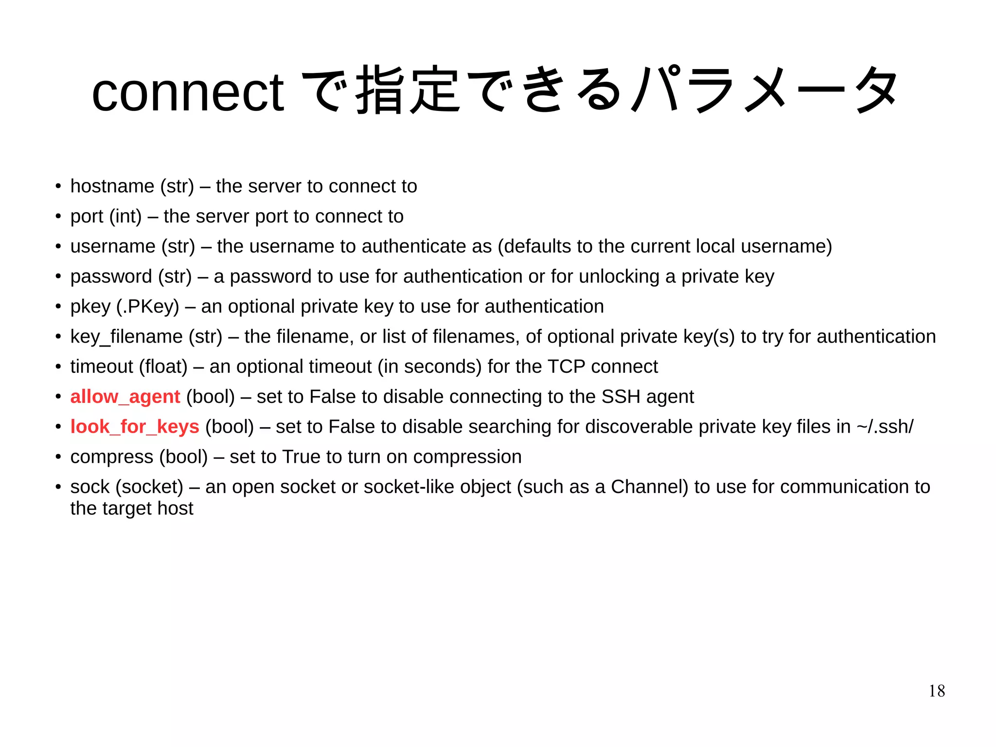 18
connect で指定できるパラメータ
● hostname (str) – the server to connect to
●
port (int) – the server port to connect to
● username (str) – the username to authenticate as (defaults to the current local username)
●
password (str) – a password to use for authentication or for unlocking a private key
● pkey (.PKey) – an optional private key to use for authentication
●
key_filename (str) – the filename, or list of filenames, of optional private key(s) to try for authentication
● timeout (float) – an optional timeout (in seconds) for the TCP connect
●
allow_agent (bool) – set to False to disable connecting to the SSH agent
● look_for_keys (bool) – set to False to disable searching for discoverable private key files in ~/.ssh/
●
compress (bool) – set to True to turn on compression
● sock (socket) – an open socket or socket-like object (such as a Channel) to use for communication to
the target host
 
