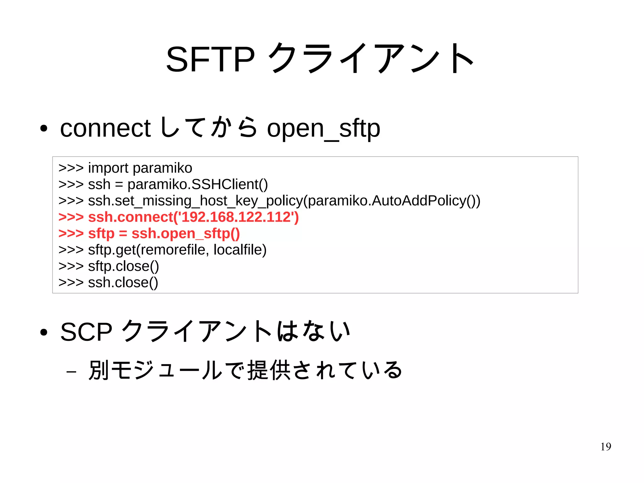 19
SFTP クライアント
● connect してから open_sftp
● SCP クライアントはない
– 別モジュールで提供されている
>>> import paramiko
>>> ssh = paramiko.SSHClient()
>>> ssh.set_missing_host_key_policy(paramiko.AutoAddPolicy())
>>> ssh.connect('192.168.122.112')
>>> sftp = ssh.open_sftp()
>>> sftp.get(remorefile, localfile)
>>> sftp.close()
>>> ssh.close()
 
