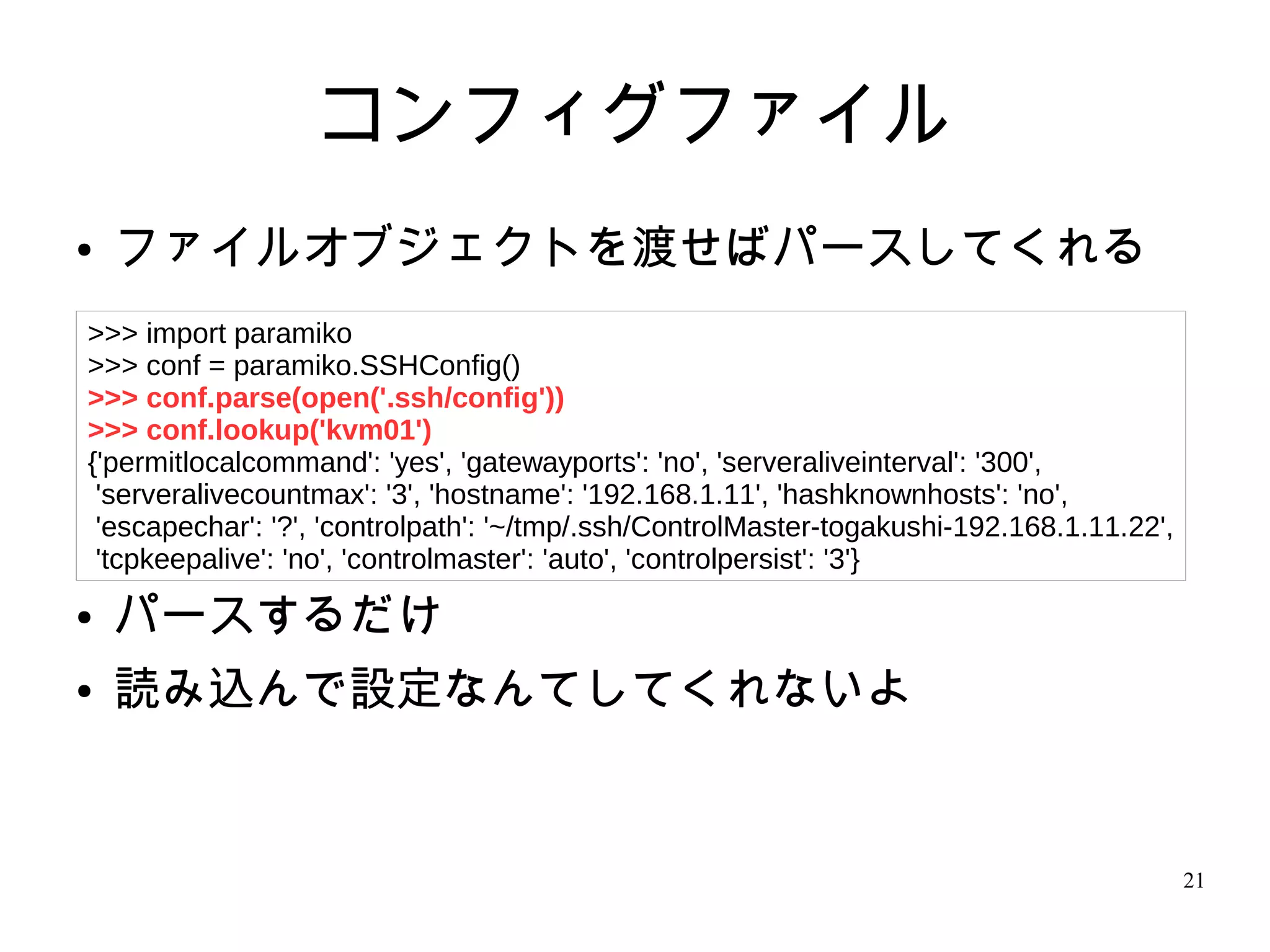 21
コンフィグファイル
● ファイルオブジェクトを渡せばパースしてくれる
● パースするだけ
● 読み込んで設定なんてしてくれないよ
>>> import paramiko
>>> conf = paramiko.SSHConfig()
>>> conf.parse(open('.ssh/config'))
>>> conf.lookup('kvm01')
{'permitlocalcommand': 'yes', 'gatewayports': 'no', 'serveraliveinterval': '300',
'serveralivecountmax': '3', 'hostname': '192.168.1.11', 'hashknownhosts': 'no',
'escapechar': '?', 'controlpath': '~/tmp/.ssh/ControlMaster-togakushi-192.168.1.11.22',
'tcpkeepalive': 'no', 'controlmaster': 'auto', 'controlpersist': '3'}
 