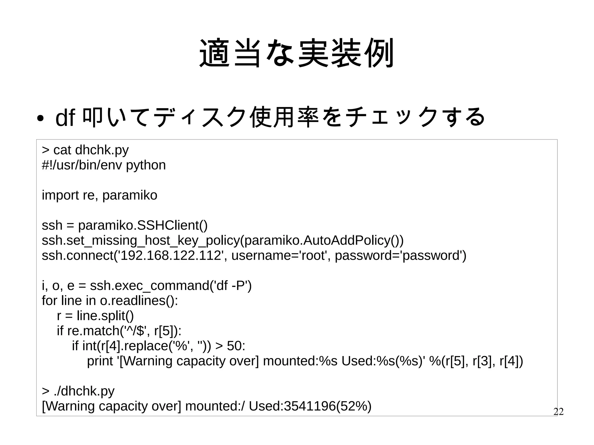 22
適当な実装例
● df 叩いてディスク使用率をチェックする
> cat dhchk.py
#!/usr/bin/env python
import re, paramiko
ssh = paramiko.SSHClient()
ssh.set_missing_host_key_policy(paramiko.AutoAddPolicy())
ssh.connect('192.168.122.112', username='root', password='password')
i, o, e = ssh.exec_command('df -P')
for line in o.readlines():
r = line.split()
if re.match('^/$', r[5]):
if int(r[4].replace('%', '')) > 50:
print '[Warning capacity over] mounted:%s Used:%s(%s)' %(r[5], r[3], r[4])
> ./dhchk.py
[Warning capacity over] mounted:/ Used:3541196(52%)
 