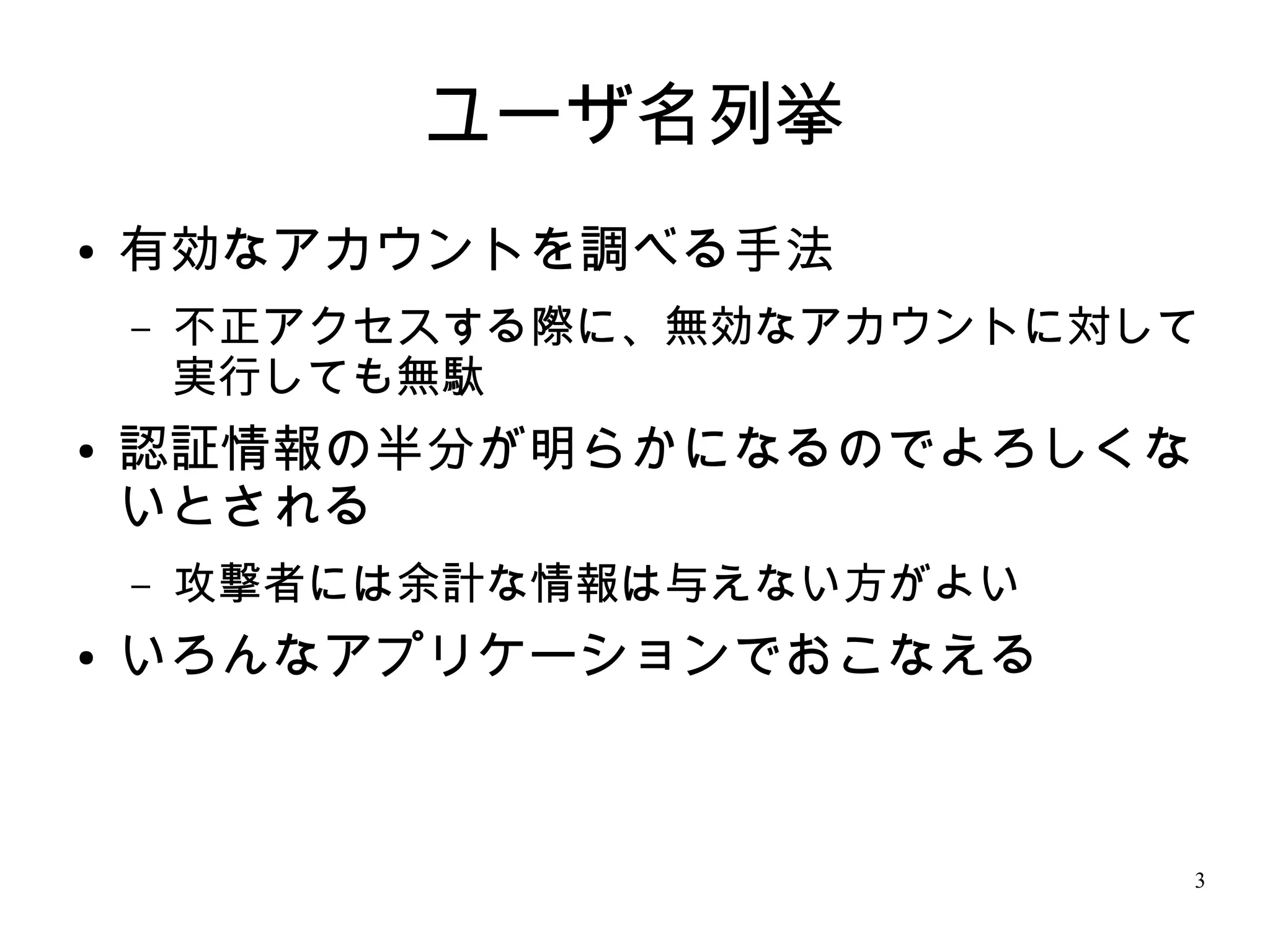 3
ユーザ名列挙
● 有効なアカウントを調べる手法
– 不正アクセスする際に、無効なアカウントに対して
実行しても無駄
● 認証情報の半分が明らかになるのでよろしくな
いとされる
– 攻撃者には余計な情報は与えない方がよい
● いろんなアプリケーションでおこなえる
 