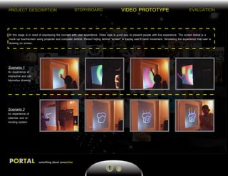 STORYBOARD VIDEO PROTOTYPE EVALUATION
PORTAL something about connection
PROJECT DESCRIPTION
1 2
At this stage is in need of expressing the concept with user experience. Video tape is good way to present people with live experience. The screen below is a
mock-up touchscreen using projecter and computer behind. Person hiding behind “screen” is tracing user’s hand movement. Simulating the experience that user is
drawing on screen.
Scenario 1
An experience of
interactive and col-
laborative drawing
Scenario 2
An experience of
calendar and re-
minding system
 