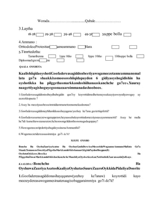 Worada………………...............Qabale…………………
3.Laytha
18-28 29-38 39-48 49-58 59.ppe bolla
4.Ammano :
OrttodokseProtesttanteIslaameammano Hara
5.Timrttedetha:
Tamaribenna 1ppe 8tho 8ppe 10tho 10thoppe bolla
Diploomadigremastereete
QAALA OYSHOTA
KaalishiiqidaoyshotiGoofadereasagiddonbeetiyawogameezetanneammanomal
lata go7a shaakkixomoososshiiqidapaydon 6 gidiyaoyshogidishin ha
oyshotikka ha pilggethasmarkkandoshiihanaaskanchche go7ees.Xuuray
naagettiyagishoguyegoonazaaroimmanadashooboos.
1.Goofadereasagiddonissibaydhubegidin qan7ey koyrottidimedhettanayssakaayiyawoyodiyawogay ay
aazeekkopaata ?
2.Asay ha meeziyaasbesseimmidiammanettoonannekaaloonaa?
3.Goofadereasagiddonaybihanikkoasihayqqana/yeehoy ke7ana geetettiqofettii?
4.Goofadereasameezewogatappetorcheyuussabakoyrottiodomeeziyanasayammanettii? Asay he malla
be7idi kumethawozanaratorchcheoosongelidioothoosonagadaqoppay?
5.HawogameezetipolettiyabagideyssinenaAmmanthii?
6.Wogameezetidereasaasimmiya go7i de7ii?
XUUFE OYSHO
Boncho Ha OyshaZaariyaAsatoo Ha OyshoyGoofaDereAsaMeezetidaWogaanneAmmanoMallata Go7a
ShaakiXomoososOosettiyaPilgethaMarkkandoShiishanaasGiigidaPaydonHosppun(8)
OyshotaOykkees.Hessika Ha
PilggethaOosasMarkkandoShiishosKanchcheMaaddiyaOyshoAkeekanNabbabidiZaaranaadaQofisays .
KAALODA.1.Bonchcho Ha
OyshuwaZaariyaAsatooKaaliyaOyshatasSuureZaaroOykkidaPidaliyaDoorite
1.Goofadereasagiddonasihayqqanaw(yeehoy ke7anaw) koyrottidi kayo
meezeydereasawogannesiraatenaagisobaggaraimmiya go7i de7ii?
 