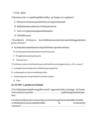 A EeB Akkay
2.Qommooysho 1n eegidabagidikkokaalliya go7atappe awssagidanee?
A Deriyanworanziyaasaypanttabalaoosuwappesimmanada
B Belletidannekacettidaasaywollisigettanamela
C Gene oosoppepananaaganamelamaadees
D Ubbatikkasuure
3.Goofakoshi ke7anayssa koyrottitdiodomeezeyderiyaissipetethabaggaraimmiya
go7ay awussee?
A koshalaythawaatiaathaneekoshiiqitobbishinissipetethaminthees
B Koshateqqanawdummadummaoosotahashetanamela
C Wolqqibayinnaasatamaadanamela
D Wurisuurezaaro
4.Torchcheyyeyssakoyrottidimalethameezeyderitasikkonoomebaggaraimmiya go7ay awussee?
A wodeygakonnazeretheppennezerethadhayoppenaagettenaw
B wodiyanaagidizerethaymuruutadhoqquudees
C Iraynneurqqaydaronnagoshshayboorataifilasmaadees.
D Ubba
KAALODA 2.qanthazaaroimmite
5.Goofankaniqammigallasiuuggid(waasadi) aggaonaixxishin;waaringge do7iyanne
shoroorekafoywaasishin………………………………..medhettanageetettiammane
ttees.
6.Issideriyaskiitetonnaworanzoasidereyzorinsimonnagishobucanbaadikko;baadida
wonttethemasho,hayqomalaatibeetikko ha woranzanchay
waananee?..........................................................……………………………………
 