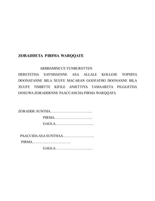 ZORADDETA PIRIMA WARQQATE
ARBBAMINCCE YUNBURSTTEN
DERETETHA SAYNISSENNE ASA ALLALE KOLLOJE TOPHIYA
DOONATANNE BILA XUUFE MACARAN GOOFATHO DOONANNE BILA
XUUFE TIMIRTTE KIFILE ANJETTIYA TAMAARETA PILGGETHA
OOSUWA ZORADDENNE PAACCANCHA PIRMA WARQQATA
ZORADDE SUNTHA……………………………..
PIRMA…………………………..
GAGLA………………………......
PAACCIDAASA SUNTHAA……………………..
PIRMA…………………………..
GAGLA……………………….....
 