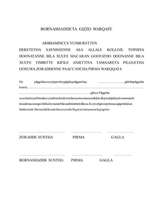 BORNASHADDETA GIZZO WARQATE
ARBBAMINCCE YUNBURSTTEN
DERETETHA SAYNISSENNE ASA ALLALE KOLLOJE TOPHIYA
DOONATANNE BILA XUUFE MACARAN GOOFATHO DOONANNE BILA
XUUFE TIMIRTTE KIFILE ANJETTIYA TAMAARETA PILGGETHA
OOSUWA ZORADDENNE PAACCANCHA PIRMA WARQQATA
Ha pilggethaoosoyirpportteygiigidaypilgganchay …………………….gidishinpilggetha
kaaray………………………………………………………………………………………………
………………………………………………………….gidees.Pilggetha
oosoimetteyarbbamincceyunbursttenderetethasaynissenneasaallalekollojetophphiyadoonatannebi
laxuufemacarangoofathodoonannebilaxuufetimirttekifilessa.Koyrodigireanjettanaasgiigettidakun
thethoxuufe.Bornashidikumethaoosuwabollagizzoimmanamelagiigettis.
……………………………………. ………………………. …………………….
ZORADDE SUNTHA PIRMA GAGLA
……………………………………. ……………………….. ……………..
BORNASHADDE SUNTHA PIRMA GAGLA
 
