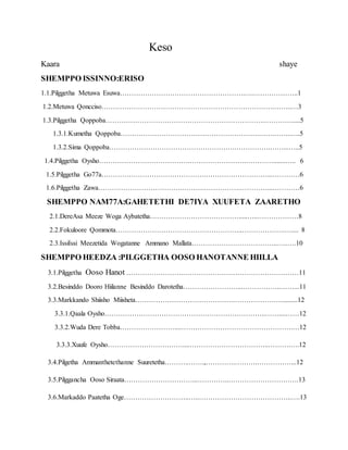 Keso
Kaara shaye
SHEMPPO ISSINNO:ERISO
1.1.Pilggetha Metuwa Esuwa……………………………………………….….………………..1
1.2.Metuwa Qoncciso………………………………………………………………….……..…3
1.3.Pilggetha Qoppoba…………………………………………………………….………….....5
1.3.1.Kumetha Qoppoba…………………………………………………….…….……..….5
1.3.2.Sima Qoppoba……………………………………………….…………….……...…..5
1.4.Pilggetha Oysho………………………………….…………………….………….......….. 6
1.5.Pilggetha Go77a……………………………………….………………………...…………6
1.6.Pilggetha Zawa……………………………….……….…………….…………...…………6
SHEMPPO NAM77A:GAHETETHI DE7IYA XUUFETA ZAARETHO
2.1.DereAsa Meeze Woga Aybatetha………………………………….....…..………………8
2.2.Fokuloore Qommota………………………………………………..……………….….... 8
2.3.IssiIssi Meezetida Wogatanne Ammano Mallata………………………………..…..….10
SHEMPPO HEEDZA :PILGGETHA OOSO HANOTANNE HIILLA
3.1.Pilggetha Ooso Hanot …………………….……………………………………………11
3.2.Besinddo Dooro Hiilanne Besinddo Darotetha……………………...……………..……...11
3.3.Markkando Shiisho Miisheta…………………………………….…………………..........12
3.3.1.Qaala Oysho……………………………………………………………..……....……12
3.3.2.Wuda Dere Tobba……………………....………………………………………….…12
3.3.3.Xuufe Oysho……………………………....……………………………..……….….12
3.4.Pilgetha Ammanthetethanne Suuretetha………..…….,………….……….……………...12
3.5.Pilggancha Ooso Siraata…………………………...…………..………………………….13
3.6.Markaddo Paatetha Oge………………………..…..…………………………………..….13
 