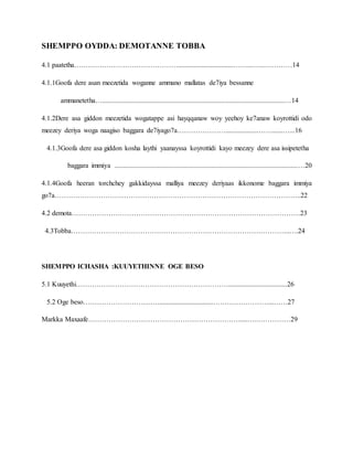 SHEMPPO OYDDA: DEMOTANNE TOBBA
4.1 paatetha………………………………………................................……...…...…………14
4.1.1Goofa dere asan meezetida woganne ammano mallatas de7iya bessanne
ammanetetha….........................................................................................................…14
4.1.2Dere asa giddon meezetida wogatappe asi hayqqanaw woy yeehoy ke7anaw koyrottidi odo
meezey deriya woga naagiso baggara de7iyago7a…………………...................……......…...16
4.1.3Goofa dere asa giddon kosha laythi yaanayssa koyrottidi kayo meezey dere asa issipetetha
baggara immiya ..........................................................................................................…20
4.1.4Goofa heeran torchchey gakkidayssa malliya meezey deriyaas ikkonome baggara immiya
go7a……………………………………………………………………………………………..22
4.2 demota………………………………………………………………………………………23
4.3Tobba…………………………………………………………………………………..….24
SHEMPPO ICHASHA :KUUYETHINNE OGE BESO
5.1 Kuuyethi…………………………………………………………..................................26
5.2 Oge beso……………………………...............................……………………...……27
Markka Maxaafe…………………………………………………………....….……………29
 