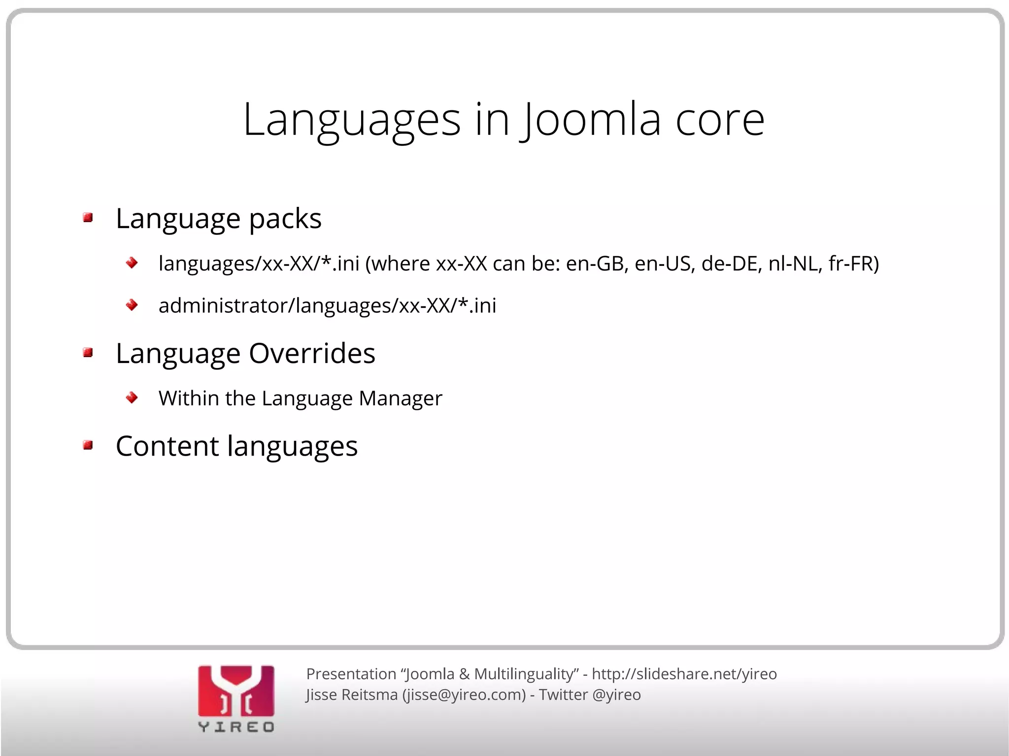Languages in Joomla core 
Language packs 
languages/xx-XX/*.ini (where xx-XX can be: en-GB, en-US, de-DE, nl-NL, fr-FR) 
administrator/languages/xx-XX/*.ini 
Language Overrides 
Within the Language Manager 
Content languages 
Presentation “Joomla & Multilinguality” - http://slideshare.net/yireo 
Jisse Reitsma (jisse@yireo.com) - Twitter @yireo 
 