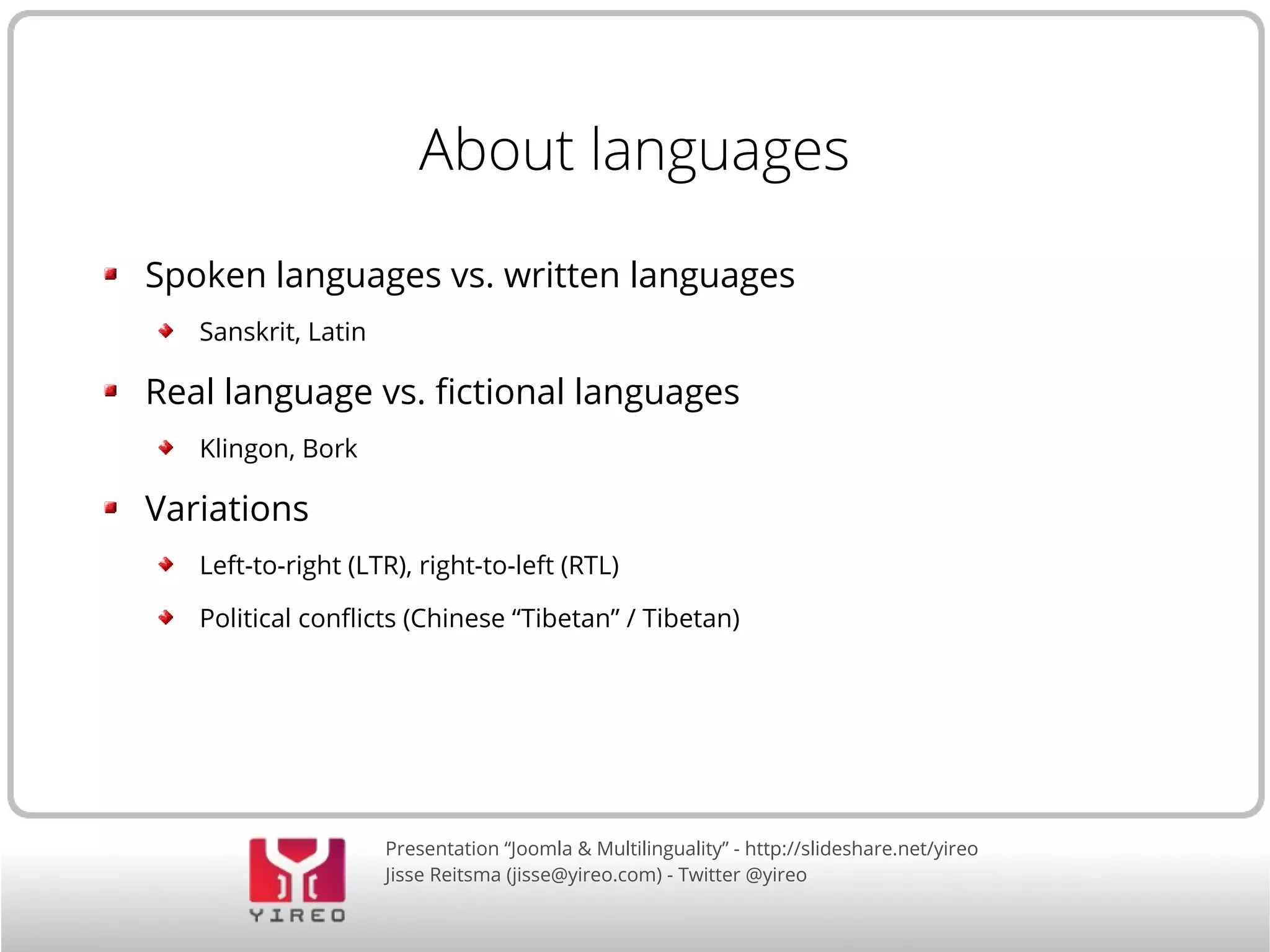 About languages 
Spoken languages vs. written languages 
Presentation “Joomla & Multilinguality” - http://slideshare.net/yireo 
Jisse Reitsma (jisse@yireo.com) - Twitter @yireo 
Sanskrit, Latin 
Real language vs. fictional languages 
Klingon, Bork 
Variations 
Left-to-right (LTR), right-to-left (RTL) 
Political conflicts (Chinese “Tibetan” / Tibetan) 
 