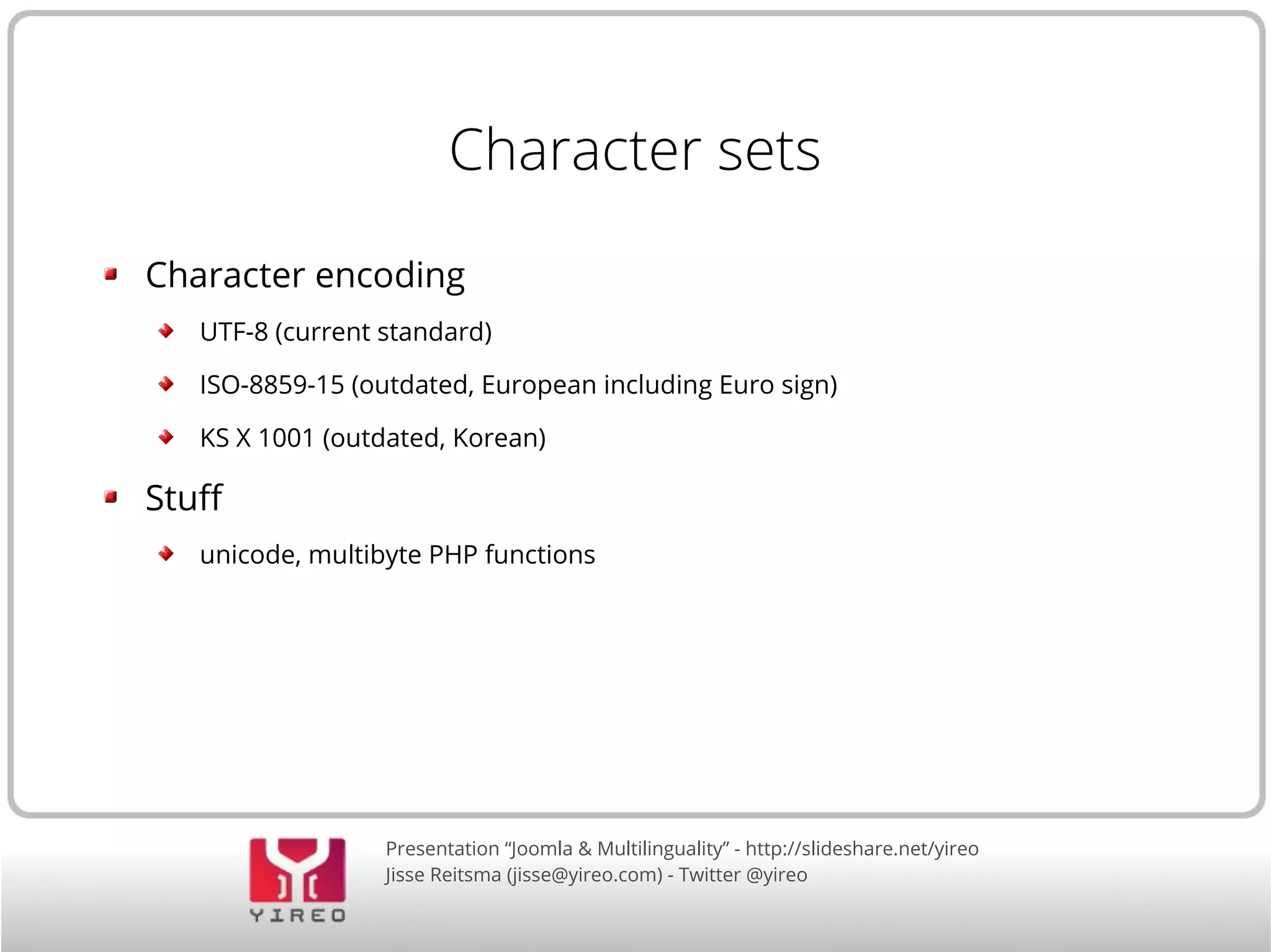Character sets 
Character encoding 
UTF-8 (current standard) 
ISO-8859-15 (outdated, European including Euro sign) 
KS X 1001 (outdated, Korean) 
Presentation “Joomla & Multilinguality” - http://slideshare.net/yireo 
Jisse Reitsma (jisse@yireo.com) - Twitter @yireo 
Stuf 
unicode, multibyte PHP functions 
 
