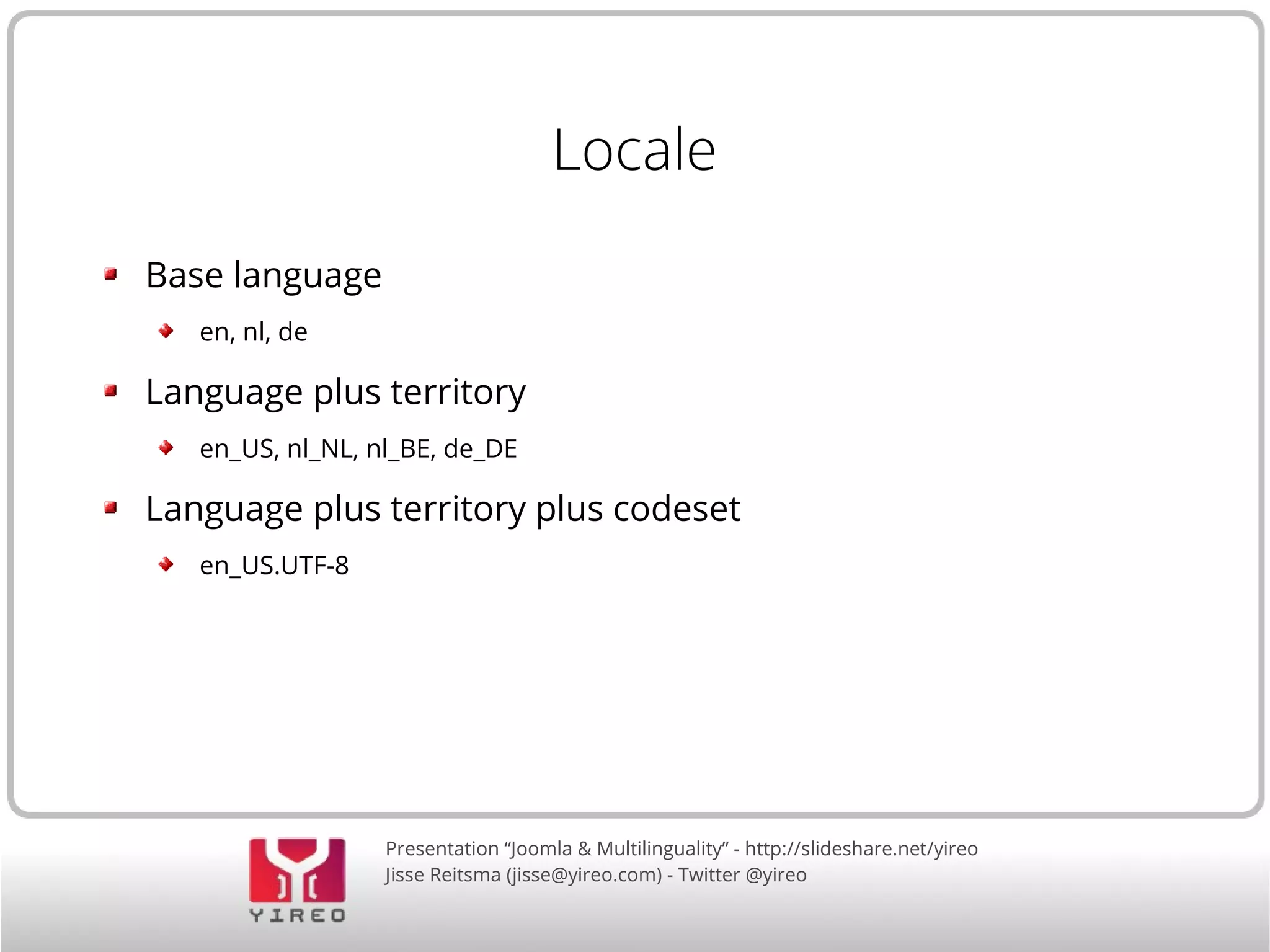 Locale 
Presentation “Joomla & Multilinguality” - http://slideshare.net/yireo 
Jisse Reitsma (jisse@yireo.com) - Twitter @yireo 
Base language 
en, nl, de 
Language plus territory 
en_US, nl_NL, nl_BE, de_DE 
Language plus territory plus codeset 
en_US.UTF-8 
 