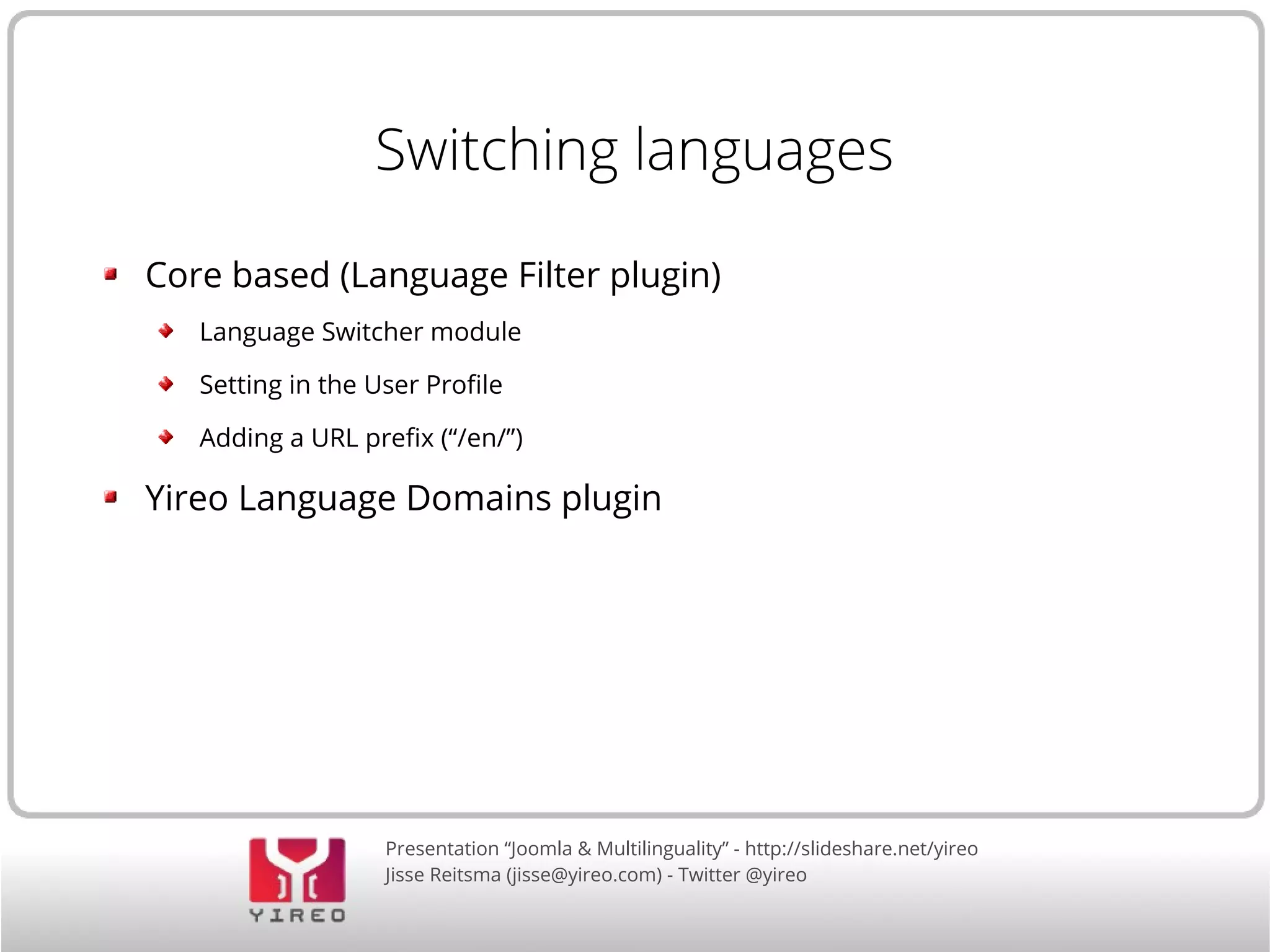 Switching languages 
Core based (Language Filter plugin) 
Language Switcher module 
Setting in the User Profile 
Adding a URL prefix (“/en/”) 
Yireo Language Domains plugin 
Presentation “Joomla & Multilinguality” - http://slideshare.net/yireo 
Jisse Reitsma (jisse@yireo.com) - Twitter @yireo 
 