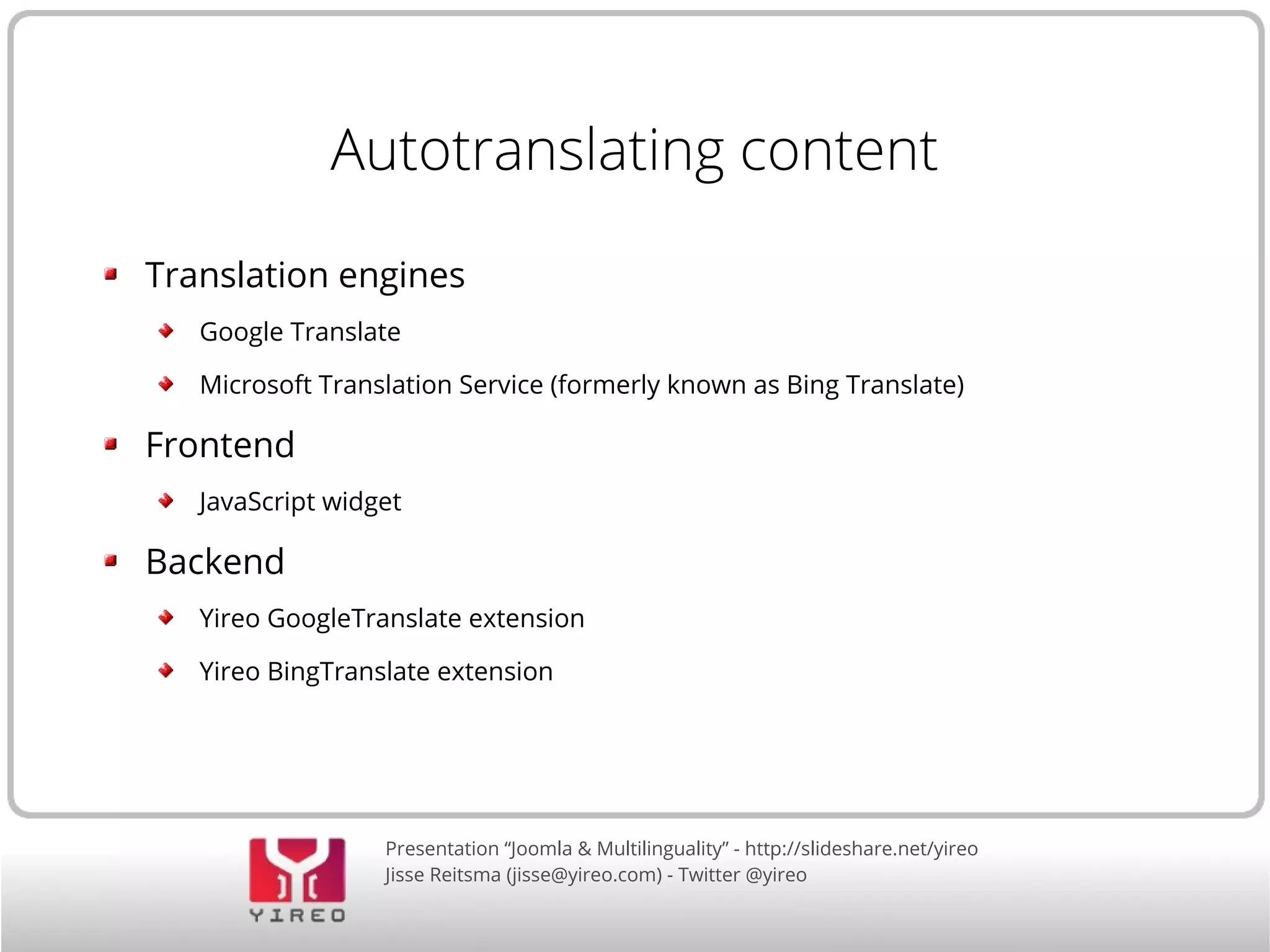 Autotranslating content 
Translation engines 
Google Translate 
Microsoft Translation Service (formerly known as Bing Translate) 
Presentation “Joomla & Multilinguality” - http://slideshare.net/yireo 
Jisse Reitsma (jisse@yireo.com) - Twitter @yireo 
Frontend 
JavaScript widget 
Backend 
Yireo GoogleTranslate extension 
Yireo BingTranslate extension 
 