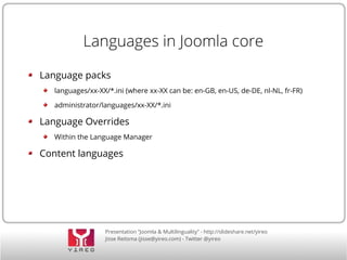 Languages in Joomla core 
Language packs 
languages/xx-XX/*.ini (where xx-XX can be: en-GB, en-US, de-DE, nl-NL, fr-FR) 
administrator/languages/xx-XX/*.ini 
Language Overrides 
Within the Language Manager 
Content languages 
Presentation “Joomla & Multilinguality” - http://slideshare.net/yireo 
Jisse Reitsma (jisse@yireo.com) - Twitter @yireo 
 