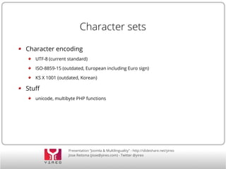 Character sets 
Character encoding 
UTF-8 (current standard) 
ISO-8859-15 (outdated, European including Euro sign) 
KS X 1001 (outdated, Korean) 
Presentation “Joomla & Multilinguality” - http://slideshare.net/yireo 
Jisse Reitsma (jisse@yireo.com) - Twitter @yireo 
Stuf 
unicode, multibyte PHP functions 
 