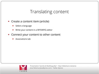 Translating content 
Create a content item (article) 
Select a language 
Write your content in a WYSIWYG editor 
Connect your content to other content 
Associations tab 
Presentation “Joomla & Multilinguality” - http://slideshare.net/yireo 
Jisse Reitsma (jisse@yireo.com) - Twitter @yireo 
 