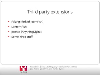 Third party extensions 
Falang (fork of JoomFish) 
LanternFish 
Josetta (AnythingDigital) 
Some Yireo stuf 
Presentation “Joomla & Multilinguality” - http://slideshare.net/yireo 
Jisse Reitsma (jisse@yireo.com) - Twitter @yireo 
 