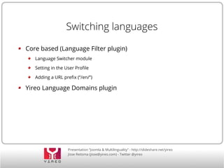 Switching languages 
Core based (Language Filter plugin) 
Language Switcher module 
Setting in the User Profile 
Adding a URL prefix (“/en/”) 
Yireo Language Domains plugin 
Presentation “Joomla & Multilinguality” - http://slideshare.net/yireo 
Jisse Reitsma (jisse@yireo.com) - Twitter @yireo 
 