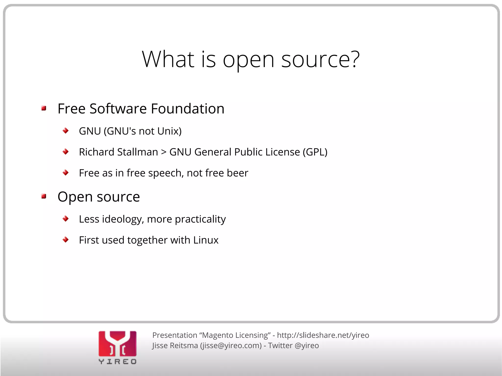 Presentation “Magento Licensing” - http://slideshare.net/yireo
Jisse Reitsma (jisse@yireo.com) - Twitter @yireo
What is open source?
Free Software Foundation
GNU (GNU's not Unix)
Richard Stallman > GNU General Public License (GPL)
Free as in free speech, not free beer
Open source
Less ideology, more practicality
First used together with Linux
 