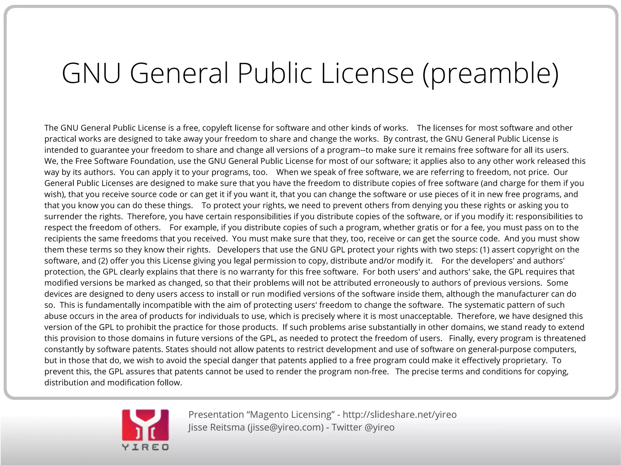 Presentation “Magento Licensing” - http://slideshare.net/yireo
Jisse Reitsma (jisse@yireo.com) - Twitter @yireo
GNU General Public License (preamble)
The GNU General Public License is a free, copyleft license for software and other kinds of works. The licenses for most software and other
practical works are designed to take away your freedom to share and change the works. By contrast, the GNU General Public License is
intended to guarantee your freedom to share and change all versions of a program--to make sure it remains free software for all its users.
We, the Free Software Foundation, use the GNU General Public License for most of our software; it applies also to any other work released this
way by its authors. You can apply it to your programs, too. When we speak of free software, we are referring to freedom, not price. Our
General Public Licenses are designed to make sure that you have the freedom to distribute copies of free software (and charge for them if you
wish), that you receive source code or can get it if you want it, that you can change the software or use pieces of it in new free programs, and
that you know you can do these things. To protect your rights, we need to prevent others from denying you these rights or asking you to
surrender the rights. Therefore, you have certain responsibilities if you distribute copies of the software, or if you modify it: responsibilities to
respect the freedom of others. For example, if you distribute copies of such a program, whether gratis or for a fee, you must pass on to the
recipients the same freedoms that you received. You must make sure that they, too, receive or can get the source code. And you must show
them these terms so they know their rights. Developers that use the GNU GPL protect your rights with two steps: (1) assert copyright on the
software, and (2) offer you this License giving you legal permission to copy, distribute and/or modify it. For the developers' and authors'
protection, the GPL clearly explains that there is no warranty for this free software. For both users' and authors' sake, the GPL requires that
modified versions be marked as changed, so that their problems will not be attributed erroneously to authors of previous versions. Some
devices are designed to deny users access to install or run modified versions of the software inside them, although the manufacturer can do
so. This is fundamentally incompatible with the aim of protecting users' freedom to change the software. The systematic pattern of such
abuse occurs in the area of products for individuals to use, which is precisely where it is most unacceptable. Therefore, we have designed this
version of the GPL to prohibit the practice for those products. If such problems arise substantially in other domains, we stand ready to extend
this provision to those domains in future versions of the GPL, as needed to protect the freedom of users. Finally, every program is threatened
constantly by software patents. States should not allow patents to restrict development and use of software on general-purpose computers,
but in those that do, we wish to avoid the special danger that patents applied to a free program could make it effectively proprietary. To
prevent this, the GPL assures that patents cannot be used to render the program non-free. The precise terms and conditions for copying,
distribution and modification follow.
 