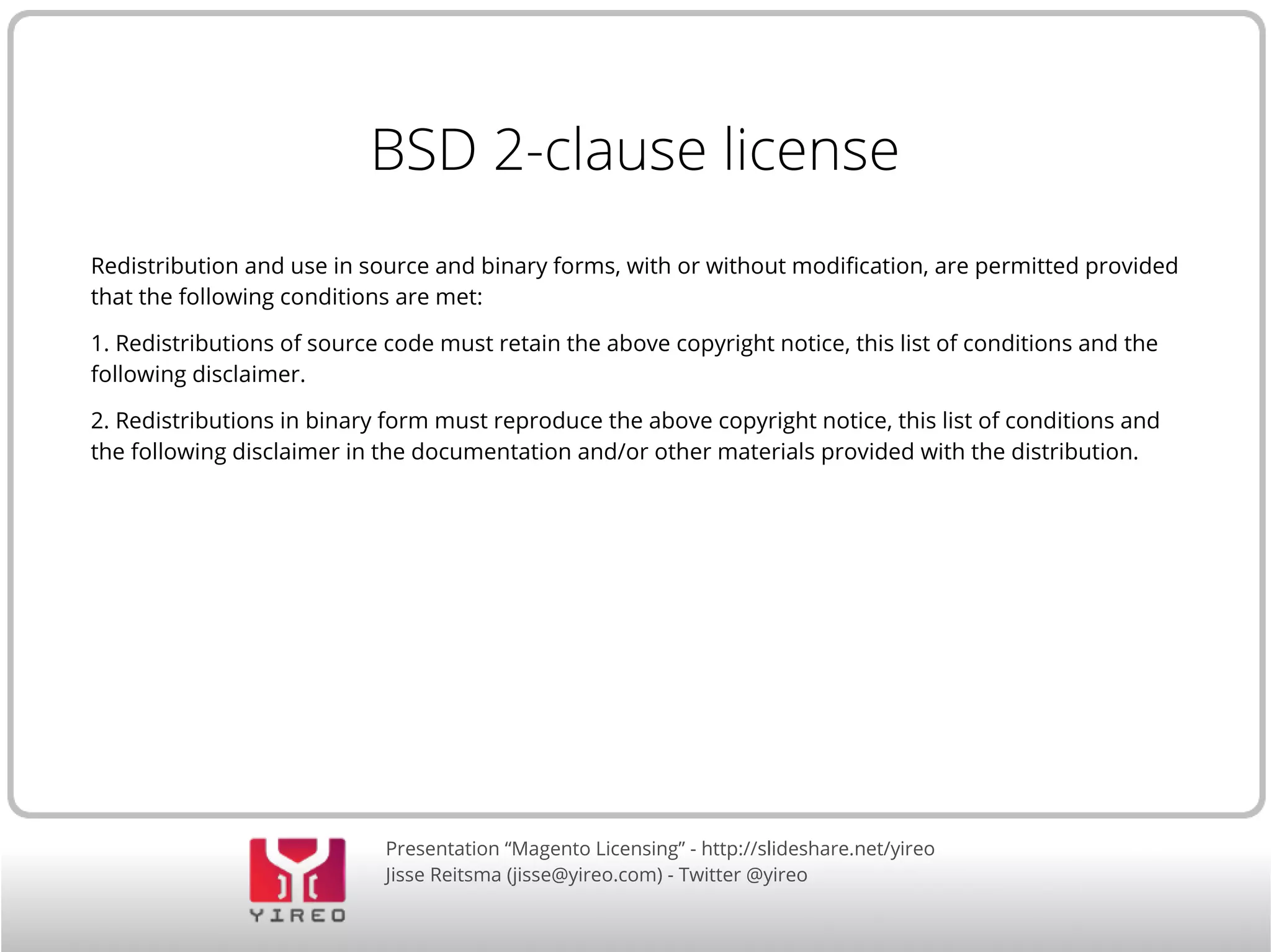Presentation “Magento Licensing” - http://slideshare.net/yireo
Jisse Reitsma (jisse@yireo.com) - Twitter @yireo
BSD 2-clause license
Redistribution and use in source and binary forms, with or without modification, are permitted provided
that the following conditions are met:
1. Redistributions of source code must retain the above copyright notice, this list of conditions and the
following disclaimer.
2. Redistributions in binary form must reproduce the above copyright notice, this list of conditions and
the following disclaimer in the documentation and/or other materials provided with the distribution.
 