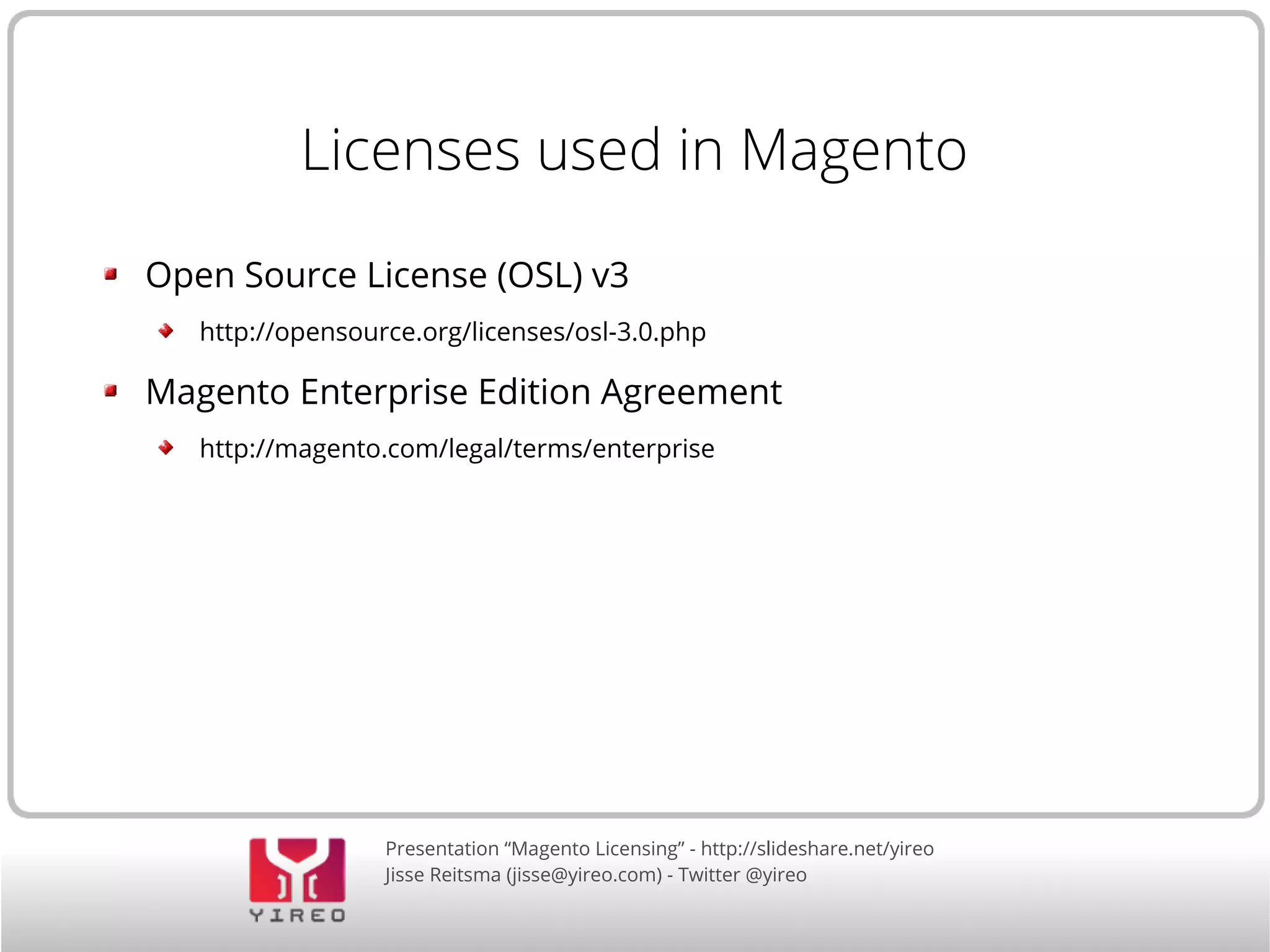 Presentation “Magento Licensing” - http://slideshare.net/yireo
Jisse Reitsma (jisse@yireo.com) - Twitter @yireo
Licenses used in Magento
Open Source License (OSL) v3
http://opensource.org/licenses/osl-3.0.php
Magento Enterprise Edition Agreement
http://magento.com/legal/terms/enterprise
 