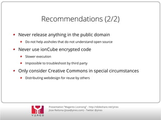 Presentation “Magento Licensing” - http://slideshare.net/yireo
Jisse Reitsma (jisse@yireo.com) - Twitter @yireo
Recommendations (2/2)
Never release anything in the public domain
Do not help assholes that do not understand open source
Never use ionCube encrypted code
Slower execution
Impossible to troubleshoot by third party
Only consider Creative Commons in special circumstances
Distributing webdesign for reuse by others
 