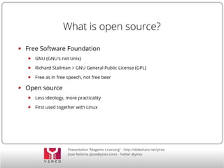 Presentation “Magento Licensing” - http://slideshare.net/yireo
Jisse Reitsma (jisse@yireo.com) - Twitter @yireo
What is open source?
Free Software Foundation
GNU (GNU's not Unix)
Richard Stallman > GNU General Public License (GPL)
Free as in free speech, not free beer
Open source
Less ideology, more practicality
First used together with Linux
 