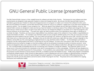 Presentation “Magento Licensing” - http://slideshare.net/yireo
Jisse Reitsma (jisse@yireo.com) - Twitter @yireo
GNU General Public License (preamble)
The GNU General Public License is a free, copyleft license for software and other kinds of works. The licenses for most software and other
practical works are designed to take away your freedom to share and change the works. By contrast, the GNU General Public License is
intended to guarantee your freedom to share and change all versions of a program--to make sure it remains free software for all its users.
We, the Free Software Foundation, use the GNU General Public License for most of our software; it applies also to any other work released this
way by its authors. You can apply it to your programs, too. When we speak of free software, we are referring to freedom, not price. Our
General Public Licenses are designed to make sure that you have the freedom to distribute copies of free software (and charge for them if you
wish), that you receive source code or can get it if you want it, that you can change the software or use pieces of it in new free programs, and
that you know you can do these things. To protect your rights, we need to prevent others from denying you these rights or asking you to
surrender the rights. Therefore, you have certain responsibilities if you distribute copies of the software, or if you modify it: responsibilities to
respect the freedom of others. For example, if you distribute copies of such a program, whether gratis or for a fee, you must pass on to the
recipients the same freedoms that you received. You must make sure that they, too, receive or can get the source code. And you must show
them these terms so they know their rights. Developers that use the GNU GPL protect your rights with two steps: (1) assert copyright on the
software, and (2) offer you this License giving you legal permission to copy, distribute and/or modify it. For the developers' and authors'
protection, the GPL clearly explains that there is no warranty for this free software. For both users' and authors' sake, the GPL requires that
modified versions be marked as changed, so that their problems will not be attributed erroneously to authors of previous versions. Some
devices are designed to deny users access to install or run modified versions of the software inside them, although the manufacturer can do
so. This is fundamentally incompatible with the aim of protecting users' freedom to change the software. The systematic pattern of such
abuse occurs in the area of products for individuals to use, which is precisely where it is most unacceptable. Therefore, we have designed this
version of the GPL to prohibit the practice for those products. If such problems arise substantially in other domains, we stand ready to extend
this provision to those domains in future versions of the GPL, as needed to protect the freedom of users. Finally, every program is threatened
constantly by software patents. States should not allow patents to restrict development and use of software on general-purpose computers,
but in those that do, we wish to avoid the special danger that patents applied to a free program could make it effectively proprietary. To
prevent this, the GPL assures that patents cannot be used to render the program non-free. The precise terms and conditions for copying,
distribution and modification follow.
 