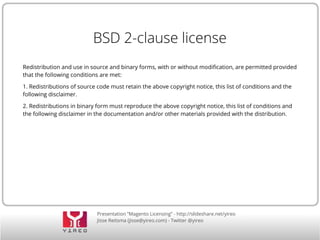 Presentation “Magento Licensing” - http://slideshare.net/yireo
Jisse Reitsma (jisse@yireo.com) - Twitter @yireo
BSD 2-clause license
Redistribution and use in source and binary forms, with or without modification, are permitted provided
that the following conditions are met:
1. Redistributions of source code must retain the above copyright notice, this list of conditions and the
following disclaimer.
2. Redistributions in binary form must reproduce the above copyright notice, this list of conditions and
the following disclaimer in the documentation and/or other materials provided with the distribution.
 