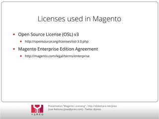 Presentation “Magento Licensing” - http://slideshare.net/yireo
Jisse Reitsma (jisse@yireo.com) - Twitter @yireo
Licenses used in Magento
Open Source License (OSL) v3
http://opensource.org/licenses/osl-3.0.php
Magento Enterprise Edition Agreement
http://magento.com/legal/terms/enterprise
 