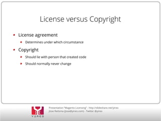 Presentation “Magento Licensing” - http://slideshare.net/yireo
Jisse Reitsma (jisse@yireo.com) - Twitter @yireo
License versus Copyright
License agreement
Determines under which circumstance
Copyright
Should lie with person that created code
Should normally never change
 