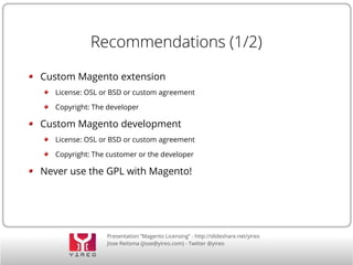 Presentation “Magento Licensing” - http://slideshare.net/yireo
Jisse Reitsma (jisse@yireo.com) - Twitter @yireo
Recommendations (1/2)
Custom Magento extension
License: OSL or BSD or custom agreement
Copyright: The developer
Custom Magento development
License: OSL or BSD or custom agreement
Copyright: The customer or the developer
Never use the GPL with Magento!
 